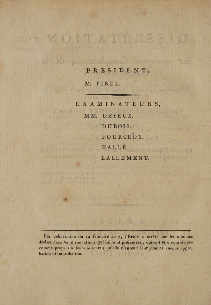 PRÉSIDENT, M. PINEL. EXAMINATEURS, MM. DEYEUX. DUBOIS. F O U R C R O Y. H A L L É. LALLEMENT. jj./ S Par délibération du 19 frimaire an 7, l’Ecole a arrêté que les opinions émises clans les d.sse» ations qui lui sont présentées, doivent être considérées comme propres à leurs auteurs 5 qu’elle n’entend leur donner aucune appro. bation ni improbation.