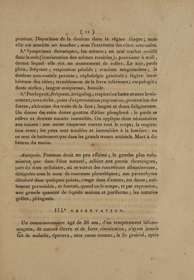 piration. Disparition de la douleur dans la région iliaque ; mais elle est sensible au toucher , sous l’extrémité des côtes asternales. 5. ® Symptômes thoraciques, les mêmes ; un seul crachat rouillé dans la nuit (continuation des mêmes remèdesj); paroxisme à midi, durant lequel elle eut un mouvement de colère. Le soir, pouls plein, fréquent; respiration pénible; crachats sanguinolens ; la douleur sous-costale persiste ; céphalalgie générale ; légère inco-* hérence des idées; tremblement delà lèvre inférieure; carpologîe ; dents sèches , langue muqueuse, humide. 6. e Pouls petit, fréquent, irrégulier ; respiration haute et avec bruis¬ sement ; toux sèche , point d’expectoration ;supination, prostration des forces, altération des traits de la face ; langue et dent^ fuligineuses. On donne de suite douze gouttes d’éther phosphore : le pouls se relève et devient ensuite insensible. On applique deux vésicatoires aux cuisses : une sueur visqueuse couvre tout le corps; la respira¬ tion cesse; les jeux sont troubles et insensibles à la lumière : on ne sent de battement que dans les grands troncs artériels. Mort à dix heures du matin. ■’mPI Autopsie. Poumon droit un peu affaissé ; le gauche plus volu¬ mineux que dans l’état naturel, adhère aux parois thoraciques, part du tissu cellulaire, où se voient des concrétions albmnineuses , désignées sous le nom de couennes pleurétiques ; son parenchyme décoloré dans quelques points, rouge dans d’autres, est dense; nul¬ lement perméable, et fournit, quand on le coupe, et par expression , une grande quantité de liquide sanieux et puriforme ; les intestins grêles, phlogosés. III.* OBSERVATION. Un commissionnaire âgé de 58 ans, d’un tempérament bilioso- sanguin, de stature élevée et de forte constitution, n’ayant jamais fait de maladie, éprouva, sans cause connue, le 3o prairial, apres /