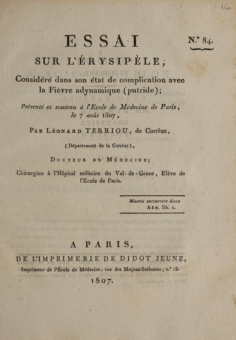 / \ Lz ESSAI SUR L’ÉRYSIPÈLE, Considéré dans son état de complication aveo la Fièvre advnamique (putride); Présenté et soutenu à l'Ecole de Médecine de Paris, le 7 août 1807 , P A r L É on ard TERRIOP, de Corrèze, N.° 84. ( Département de la Corrèze ) , Docteur en Médecine; • v * \ Chirurgien à PHôpital militaire du Val « de - Grâce , Elève de l’Ecole de Paris. Mis cris succurrere disco A En. lib. 1. A P A R I S, DE L’IMPRIMERIE DE DIDOT JEUNE, *•' A’ : • '* P ' ' \ 1 I J : -r I - Imprimeur de l’École de Médecine, rue des Maçons-Sorbonne, n.° i3» , . , , ■ - :• ..r..; y 1807.