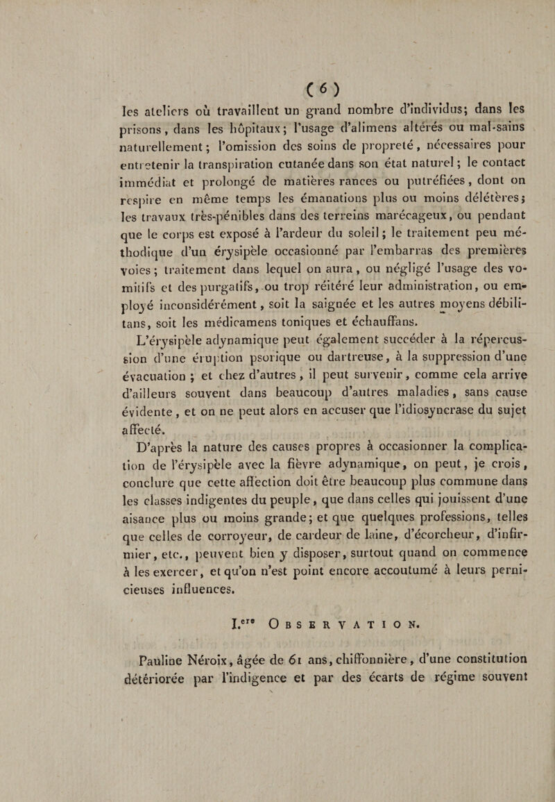 c«) les ateliers où travaillent un grand nombre d’individus; dans les prisons, dans les hôpitaux; l’usage d’alimens altérés ou mal-sains naturellement; l’omission des soins de propreté, nécessaires pour entretenir la transpiration cutanée dans son état naturel; le contact immédiat et prolongé de matières rances ou putréfiées, dont on respire en même temps les émanations plus ou moins délétères $ les travaux très-pénibles dans des terreins marécageux, ou pendant que le corps est exposé à l’ardeur du soleil ; le traitement peu mé¬ thodique d’un érysipèle occasionné par l’embarras des premières voies; traitement dans lequel on aura, ou négligé l’usage des vo- milifs et des purgatifs, ou trop réitéré leur administration, ou em¬ ployé inconsidérément, soit la saignée et les autres moyens débili- tans, soit les médicamens toniques et échauffans. L’érysipèle adynamique peut également succéder à la répercus¬ sion d’une éruption psorique ou dartreuse, à la suppression d’une évacuation ; et chez d’autres, il peut survenir, comme cela arrive d’ailleurs souvent dans beaucoup d’autres maladies, sans cause évidente , et on ne peut alors en accuser que l’idiosyncrase du sujet affecté. D’après la nature des causes propres à occasionner la complica¬ tion de l’érysipèle avec la fièvre adynamique, on peut, je crois, conclure que cette affection doit être beaucoup plus commune dans les classes indigentes du peuple, que dans celles qui jouissent d’une aisance plus ou moins grande; et que quelques professions, telles que celles de corroyeur, de cardeur de laine, d’écorcheur, d’infir¬ mier, etc., peuvent bien y disposer, surtout quand on commence à les exercer, et qu’on n’est point encore accoutumé à leurs perni¬ cieuses influences. I.er® Observation. Pauline Néroix,âgée de 61 ans, chiffonnière, d’une constitution détériorée par l’indigence et par des écarts de régime souvent