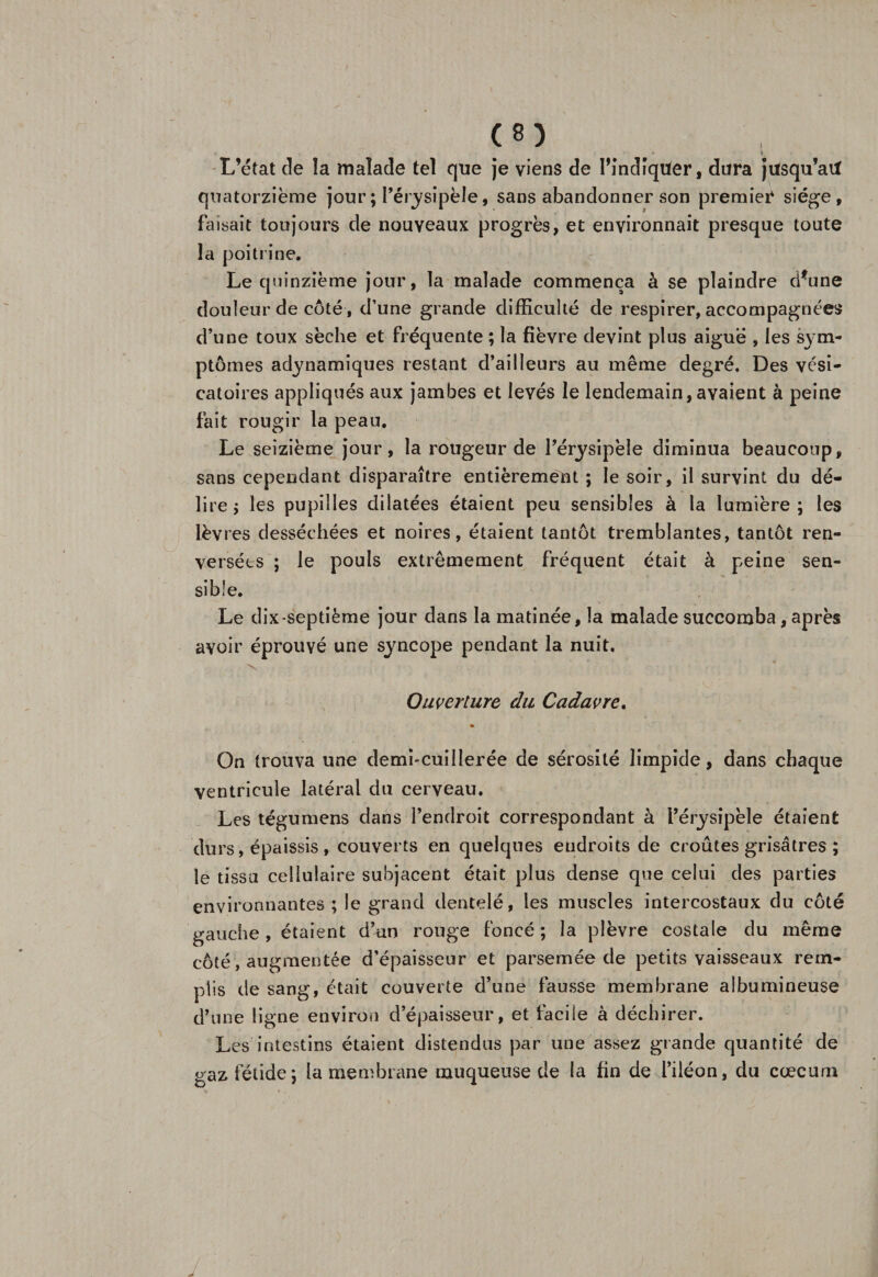 • I L’état de la malade tel que je viens de Pîndîqüer, dura jilsqu’ait quatorzième jour ; l’érysipèle, sans abandonner son premier siège, faisait toujours de nouveaux progrès, et environnait presque toute la poitrine. Le quinzième jour, la malade commença à se plaindre d*une douleur de côté, d’une grande difficulté de respirer, accompagnées d’une toux sèche et fréquente ; la fièvre devint plus aigue , les sym¬ ptômes adynamiques restant d’ailleurs au même degré. Des vési¬ catoires appliqués aux jambes et levés le lendemain, avaient à peine fait rougir la peau. Le seizième jour, la rougeur de l’érysipèle diminua beaucoup, sans cependant disparaître entièrement ; le soir, il survint du dé¬ lire ; les pupilles dilatées étaient peu sensibles à la lumière; les lèvres desséchées et noires, étaient tantôt tremblantes, tantôt ren¬ versées ; le pouls extrêmement fréquent était à peine sen¬ sible. Le dix septième jour dans la matinée, la malade succomba, après avoir éprouvé une syncope pendant la nuit. X Ouverture du Cadavre. On trouva une demi-cuillerée de sérosité limpide, dans chaque ventricule latéral du cerveau. Les tégumens dans l’endroit correspondant à l’érysipèle étaient durs, épaissis , couverts en quelques endroits de croûtes grisâtres ; le tissa cellulaire subjacent était plus dense que celui des parties environnantes; le grand dentelé, les muscles intercostaux du côté gauche, étaient d’un rouge foncé ; la plèvre costale du même côté, augmentée d’épaisseur et parsemée de petits vaisseaux rem¬ plis de sang, était couverte d’une fausse membrane albumineuse d’une ligne environ d’épaisseur, et facile à déchirer. Les intestins étaient distendus par une assez grande quantité de gaz fétide; la membrane muqueuse de la fin de l’iléon, du cæcum