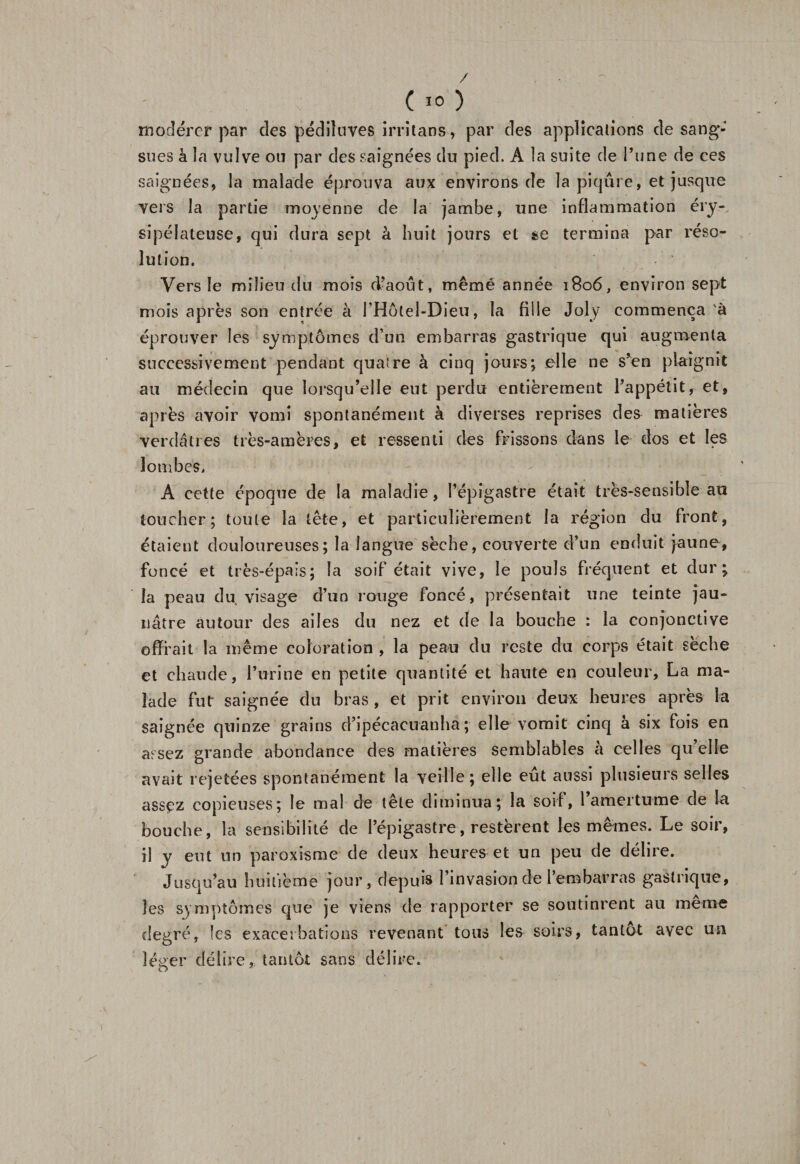 modérer par des pédiluves irritans, par des applications de sang¬ sues h la vulve ou par des saignées du pied. A la suite de l’une de ces saignées, la malade éprouva aux environs de la piqûre, et jusque vers la partie moyenne de la jambe, une inflammation éry¬ sipélateuse, qui dura sept à huit jours et se termina par réso¬ lution. Vers le milieu du mois d’août, mêmé année 1806, environ sept mois après son entrée à l’Hôtel-Dieu, la fille Joly commença à éprouver les symptômes d’un embarras gastrique qui augmenta successivement pendant quatre à cinq jours; elle ne s’en plaignit au médecin que lorsqu’elle eut perdu entièrement l’appétit, et, après avoir vomi spontanément à diverses reprises de&amp; matières verdâtres très-amères, et ressenti des frissons dans le dos et les lombes, A cette époque de la maladie, l’épigastre était très-sensible au toucher; toute la tête, et particulièrement la région du front, étaient douloureuses; la langue sèche, couverte d’un enduit jaune, foncé et très-épais; la soif était vive, le pouls fréquent et dur; la peau du visage d’un rouge foncé, présentait une teinte jau¬ nâtre autour des ailes du nez et de la bouche : la conjonctive offrait la même coloration , la peau du reste du corps était sèche et chaude, l’urine en petite quantité et hante en couleur, La ma¬ lade fut saignée du bras , et prit environ deux heures après la saignée quinze grains d’ipécacuanha ; elle vomit cinq à six fois en aesez grande abondance des matières semblables à celles qu’elle avait rejetées spontanément la veille; elle eût aussi plusieurs selles assçz copieuses; le mal de tête diminua; la soif, ramertu-me de la bouche, la sensibilité de l’épigastre, restèrent les mêmes. Le soir, il y eut un paroxisme de deux heures et un peu de délire. Jusqu’au huitième jour, depuis l’invasion de l’embarras gastrique, les symptômes que je viens de rapporter se soutinrent au meme degré, les exacerbations revenant tous les soirs, tantôt avec un léger délire, tantôt sans délire.