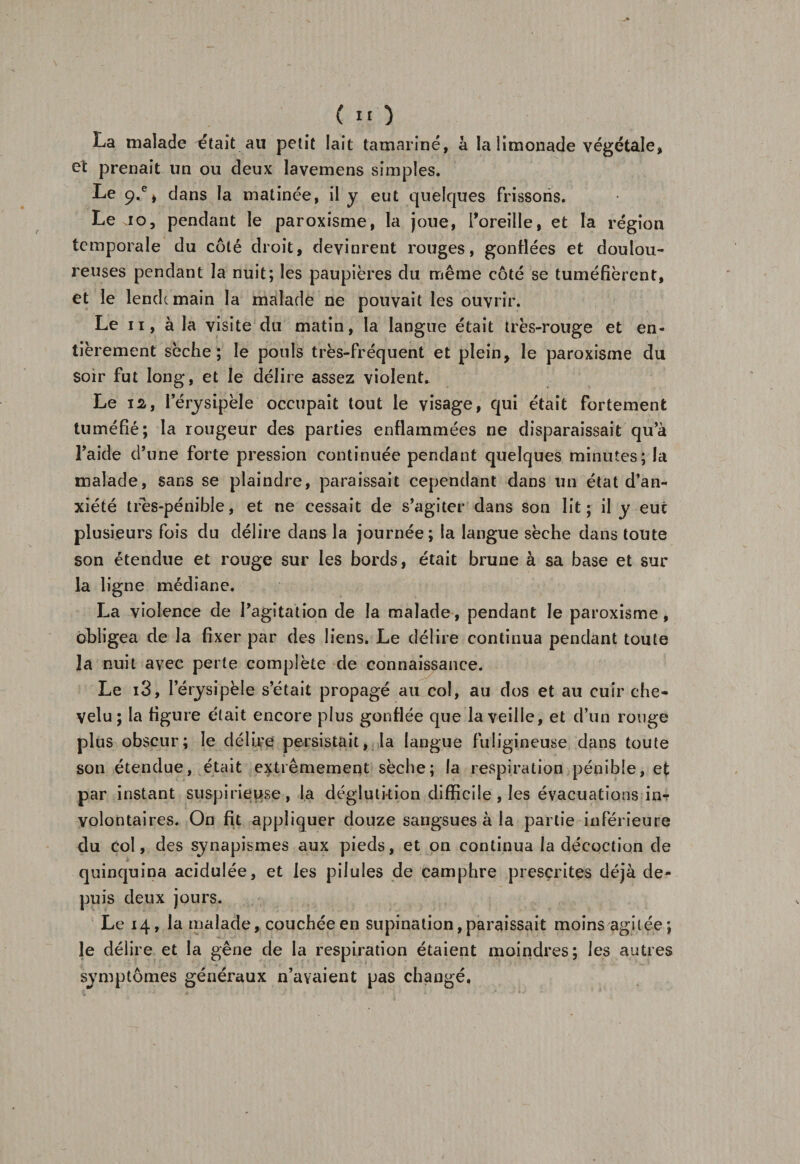 La malade était au petit lait tamariné, à la limonade végétale, et prenait un ou deux lavemens simples. Le 9.% dans la matinée, il y eut quelques frissons. Le Jo, pendant le paroxisme, la joue, Toreille, et la région temporale du côté droit, devinrent rouges, gonflées et doulou¬ reuses pendant la nuit; les paupières du même côté se tuméfièrent, et le lendc main la malade ne pouvait les ouvrir. Le 11, à la visite du matin, la langue était très-rouge et en¬ tièrement sèche; le pouls très-fréquent et plein, le paroxisme du soir fut long, et le délire assez violent. Le 12, l’érysipèle occupait tout le visage, qui était fortement tuméfié; la rougeur des parties enflammées ne disparaissait qu’à l’aide d’une forte pression continuée pendant quelques minutes; la malade, sans se plaindre, paraissait cependant dans un état d’an¬ xiété tres-pénible, et ne cessait de s’agiter dans son lit; il y eut plusieurs fois du délire dans la journée; la langue sèche dans toute son étendue et rouge sur les bords, était brune à sa base et sur la ligne médiane. La violence de l’agitation de la malade, pendant le paroxisme, obligea de la fixer par des liens. Le délire continua pendant toute la nuit avec perte complète de connaissance. Le i3, lerysipèle s’était propagé au col, au dos et au cuir che¬ velu; la figure était encore plus gonflée que la veille, et d’un rouge plus obscur; le délire persistait, la langue fuligineuse dans toute son étendue, était extrêmement sèche; la respiration pénible, ef par instant suspirieuse, la déglutition difficile , les évacuations in¬ volontaires. On fit appliquer douze sangsues à la partie inférieure du col, des synapismes aux pieds, et on continua la décoction de quinquina acidulée, et les pilules de camphre prescrites déjà de¬ puis deux jours. Le 14, la malade, couchée en supination, paraissait moins agitée; le délire et la gêne de la respiration étaient moindres; les autres symptômes généraux n’avaient pas changé,