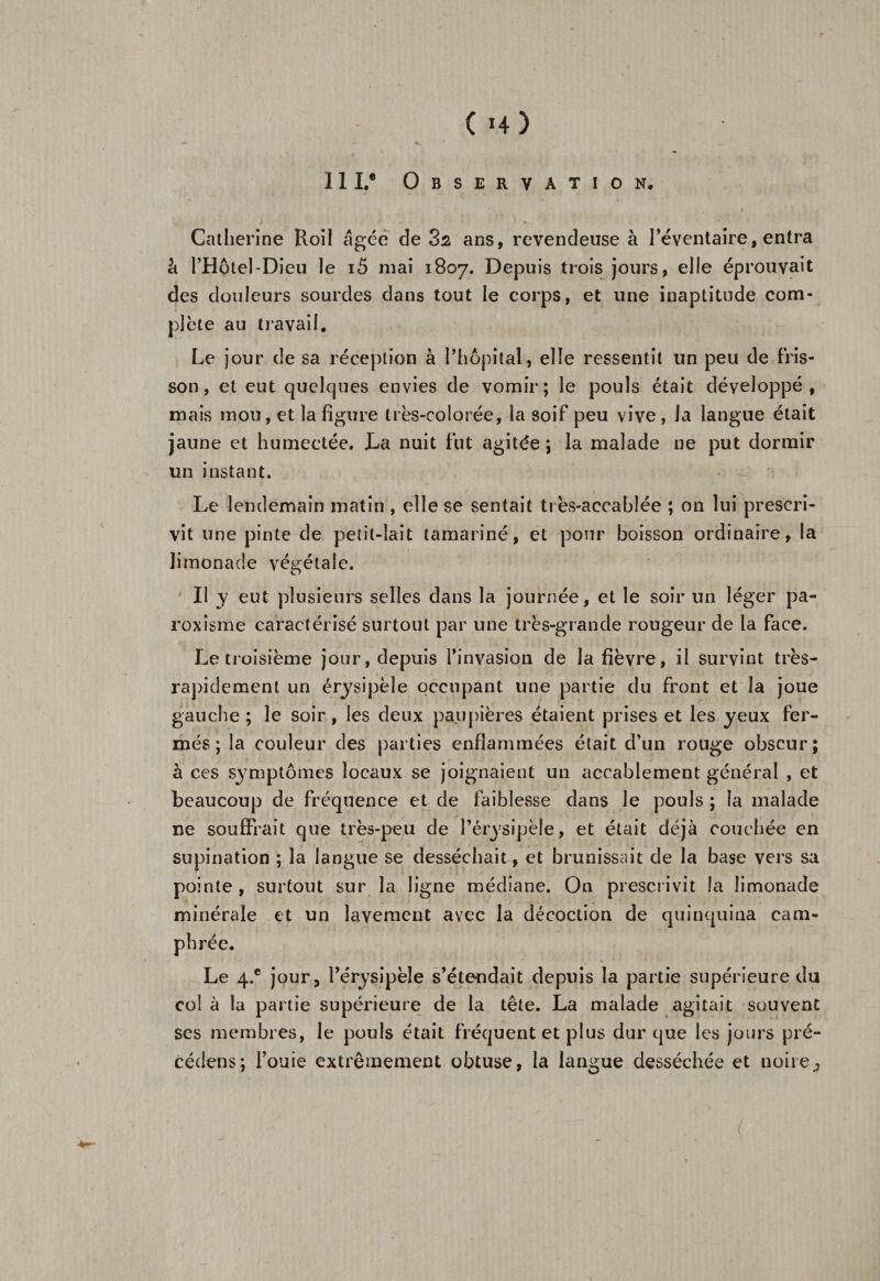 III.0 Observation. Catherine Roil âgée de 32 ans, revendeuse à l’éventaire, entra à l’Hôtel-Dieu le i5 mai 1807. Depuis trois jours, elle éprouvait des douleurs sourdes dans tout le corps, et une inaptitude com¬ plète au travail. Le jour de sa réception à l’hôpital, elle ressentit un peu de fris¬ son, et eut quelques envies de vomir; le pouls était développé, mais mou, et la figure très-colorée, la soif peu vive , la langue était jaune et humectée. La nuit fut agitée ; la malade ne put dormir un instant. Le lendemain matin , elle se sentait très-accabîée ; on lui prescri¬ vit une pinte de petit-lait tamariné, et pour boisson ordinaire, la limonade végétale. Il y eut plusieurs selles dans la journée, et le soir un léger pa- roxisme caractérisé surtout par une très-grande rougeur de la face. Le troisième jour, depuis l’invasion de la fièvre, il survint très- rapidement un érysipèle occupant une partie du front et la joue gauche ; le soir, les deux paupières étaient prises et les yeux fer¬ més; la couleur des parties enflammées était d’un rouge obscur; à ces symptômes locaux se joignaient un accablement général , et beaucoup de fréquence et de faiblesse dans le pouls ; la malade ne souffrait que très-peu de l’érysipèle, et était déjà couchée en supination ; la langue se desséchait, et brunissait de la base vers sa pointe, surtout sur la ligne médiane. On prescrivit la limonade minérale et un lavement avec la décoction de quinquina cam¬ phrée. Le 4.® jour, l’érysipèle s’étendait depuis la partie supérieure du col à la partie supérieure de la tête. La malade agitait souvent ses membres, le pouls était fréquent et plus dur que les jours pré¬ céder; fouie extrêmement obtuse, la langue desséchée et noire3