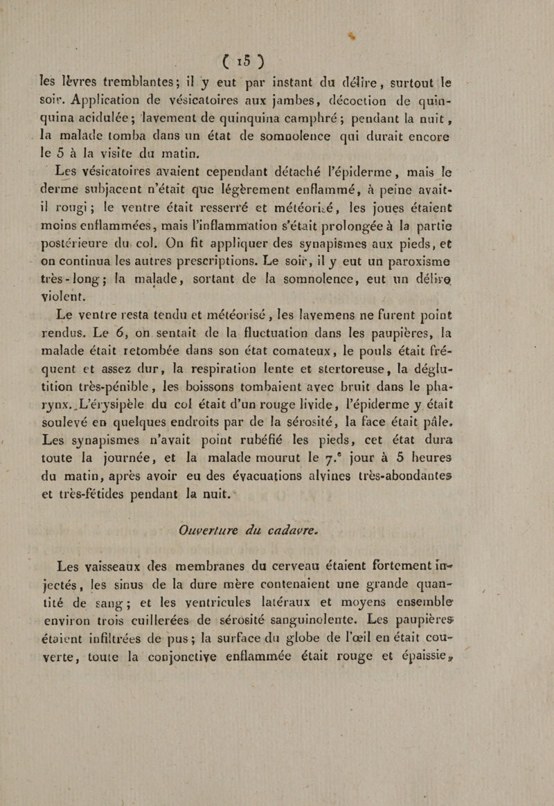 les lèvres tremblantes; il y eut par instant du délire, surtout le soir. Application de vésicatoires aux jambes, décoction de quin¬ quina acidulée; lavement de quinquina camphré; pendant la nuit, la malade tomba dans un état de somnolence qui durait encore le 5 à la visite du matin. Les vésicatoires avaient cependant détaché l’épiderme, mais le derme subjacent n’était que légèrement enflammé, à peine avait- il rougi; le ventre était resserré et météorite, les joues étaient moins enflammées, mais l’inflammation s’était prolongée à la partie postérieure du col. On fit appliquer des sinapismes aux pieds, et on continua les autres prescriptions. Le soir, il y eut un paroxisme très-long; la malade, sortant de la somnolence, eut un délire violent. Le ventre resta tendu et météorisé, les Iavemens ne furent point rendus. Le 6, on sentait de la fluctuation dans les paupières, la malade était retombée dans son état comateux, le pouls était fré¬ quent et assez dur, la respiration lente et stertoreuse, la déglu¬ tition très-pénible, les boissons tombaient avec bruit dans le pha¬ rynx. ^ L’érysipèle du col était d’un rouge livide, l’épiderme y était soulevé en quelques endroits par de la sérosité, la face était pâle» Les synapismes n’avait point rubéfié les pieds, cet état dura toute la journée, et la malade mourut le y.® jour à 5 heures du matin, après avoir eu des évacuations alvines très-abondantes et très-fétides pendant la nuit. Ouverture du cadavre* Les vaisseaux des membranes du cerveau étaient fortement îny jectés, les sinus de la dure mère contenaient une grande quan¬ tité de sang; et les ventricules latéraux et moyens ensemble environ trois cuillerées de sérosité sanguinolente. Les paupières* étaient infiltrées de pus; la surface du globe de l’œil en était cou¬ verte, toute la conjonctive enflammée était rouge et épaissie g.