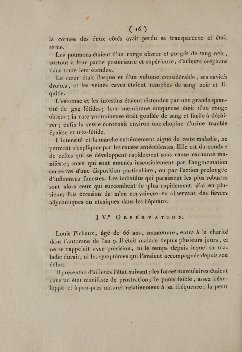 * ( i&lt;5 ) la cornée des deux côtés avait perdu sa transparence et était terne. Les poumons étaient d’un rouge obscur et gorges de sang noir, surtout à leur partie postérieure et supérieure, d’ailleurs crépitans dans toute leur étendue. Le cœur était flasque et d’un volume considérable, ses cavités droites, et les veines caves étaient remplies de sang noir et li¬ quide. L’estomac et les intestins étaient distendus par une grande quan¬ tité de gaz fétides; leur membrane muqueuse était d’un rouge obscur; la rate volumineuse était gonflée de sang et facile à déchi¬ rer ; enfin la vessie contenait environ une chopine d’urine trouble épaisse et très*fétide. , L’intensité et la marche extrêmement aiguë de cette maladie, ne peuvent s’expliquer par les causes antécédentes. Elle est du nombre de celles qui se développent rapidement sans cause excitante ma¬ nifeste ; mais qui sont amenés insensiblement par l’augmentation suceesive d’une disposition particulière, ou par l’action prolongée d’influences funestes. Les individus qui paraissent les plus robustes sont alors ceux qui succombent le plus rapidement. J’ai eu plu¬ sieurs fois occasion de m’en convaincre en observant des fièvres adynamiques ou ataxiques dans les hôpitaux. I v.e Observation. ■'X Louis Pichaux, âgé de 66 ans, manœuvre, entra à la charité dans l’automne de l’an 9. Il était malade depuis plusieurs jours, et ne se rappelait avec précision, ni le temps depuis lequel sa ma¬ ladie durait, ni les symptômes qui l’avaient accompagnée depuis son début. H présentait d’ailleurs l’état suivant : les forces musculaires étaient dans un état manifeste de prostration; le pouls faible, assez déve¬ loppé et à-peu-près naturel relativement à sa fréquence; la peau /