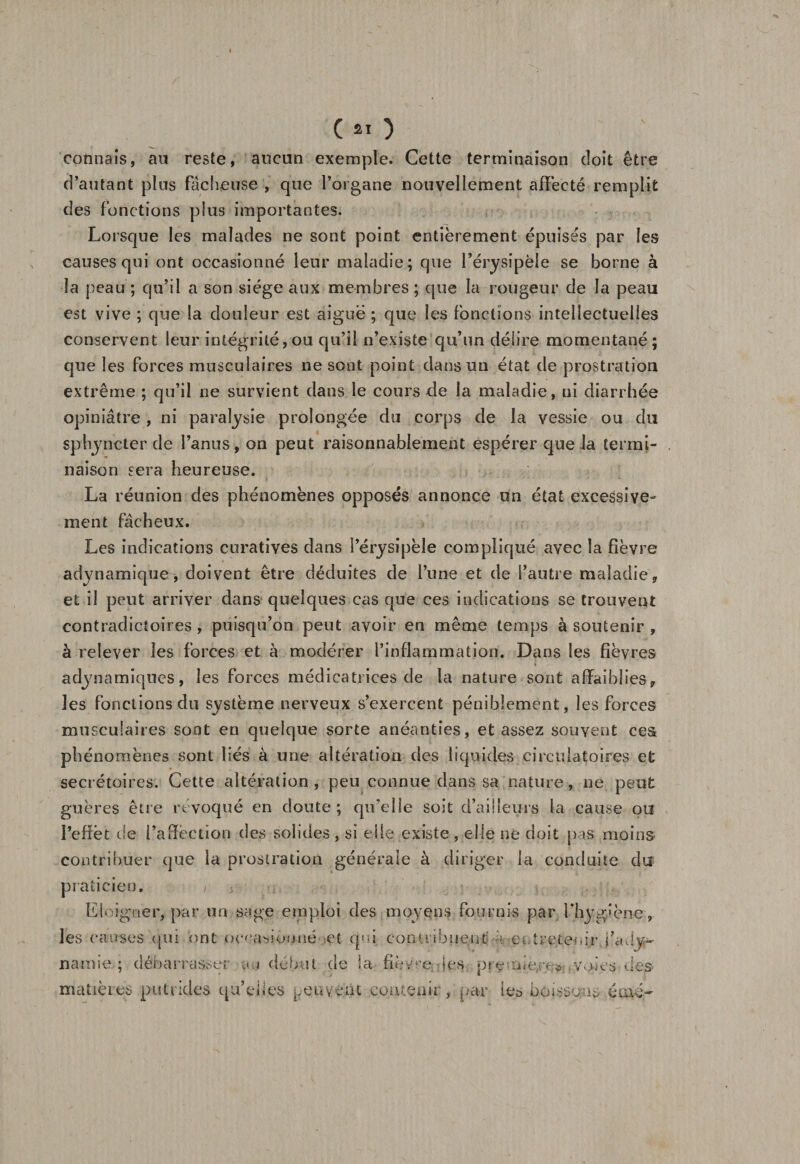 Ç £1 ) connais, au reste, aucun exemple. Cette terminaison doit être d’autant plus fâcheuse , que l’organe nouvellement affecté remplit des fonctions plus importantes. Lorsque les malades ne sont point entièrement épuisés par les causes qui ont occasionné leur maladie; que l’érysipèle se borne à la peau ; qu’il a son siège aux membres; que la rougeur de la peau est vive ; que la douleur est aiguë ; que les fonctions intellectuelles conservent leur intégrité,ou qu’il n’existe qu’un délire momentané; que les forces musculaires ne sont point dans un état de prostration extrême ; qu’il ne survient dans le cours de la maladie, ni diarrhée opiniâtre , ni paralysie prolongée du corps de la vessie ou du sphyncter de l’anus, on peut raisonnablement espérer que la termi¬ naison sera heureuse. La réunion des phénomènes opposés annonce un état excessive¬ ment fâcheux. Les indications curatives dans l’érysipèle compliqué avec la fièvre adynamique, doivent être déduites de l’une et de l’autre maladie, et il peut arriver dans quelques cas que ces indications se trouvent contradictoires , puisqu’on peut avoir en même temps à soutenir , à relever les forces et à modérer l’inflammation. Dans les fièvres adynamiques, les forces médicatrices de la nature sont affaiblies, les fonctions du système nerveux s’exercent péniblement, les forces musculaires sont en quelque sorte anéanties, et assez souvent ces phénomènes sont liés à une altération des liquides circulatoires et secrétoires. Cette altération, peu connue dans sa nature, ne peut guères être révoqué en doute; qu’elle soit d’ailleurs la cause ou l'effet de l’affection des solides , si elle existe , elle ne doit pas moins contribuer que la prostration générale à diriger la conduite du praticien, &gt; ■ -s. • ; , :t.g . Eloigtîèr, par un sage emploi des moyens fournis par l’hygiène, les causes qui ont occasionné et qui contribuent a-et t re tenir, fa dy~ namie.; débarrasser au début de la fîè/re; les premières; y,des des¬ matières putrides qu’elles peuvent contenir, par les boissons éwér