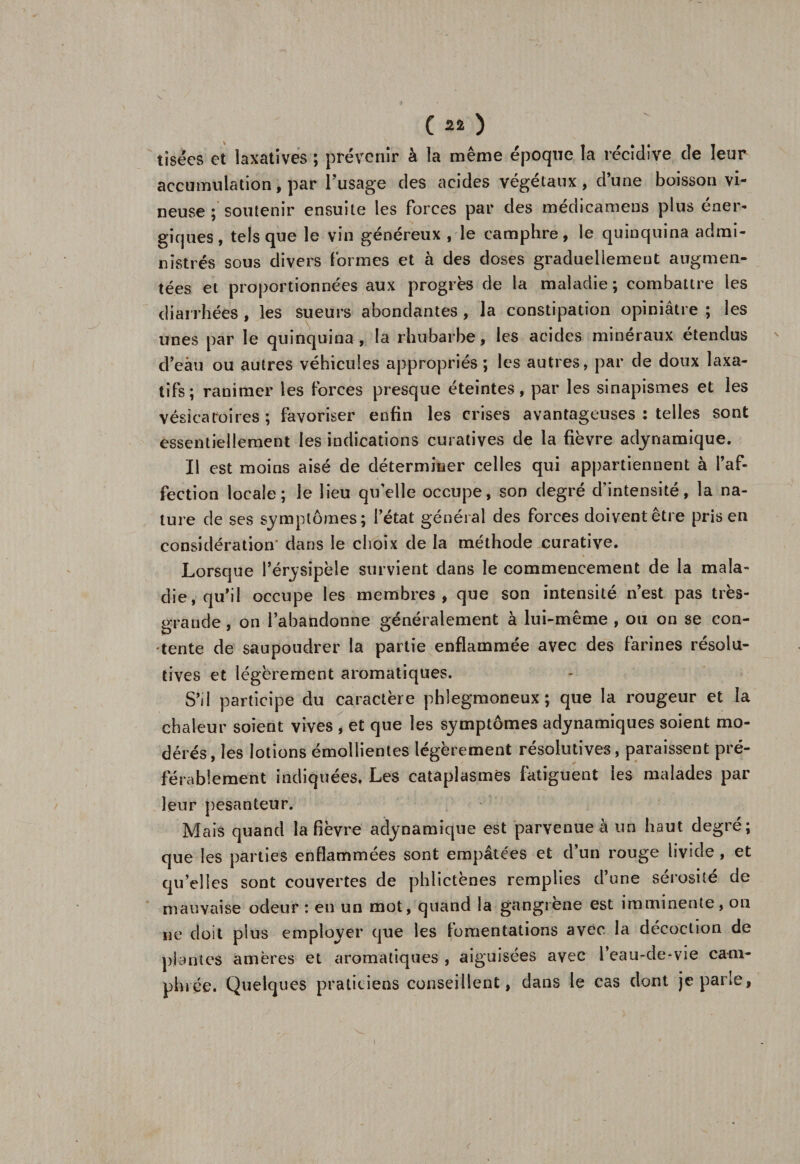 tisées et laxatives ; prévenir à la même époque la récidive de leur accumulation, par l’usage des acides végétaux, d’une boisson vi¬ neuse ; soutenir ensuite les forces par des médicamens plus éner¬ giques, tels que le vin généreux , le camphre, le quinquina admi¬ nistrés sous divers formes et à des doses graduellement augmen¬ tées et proportionnées aux progrès de la maladie ; combattre les diarrhées , les sueurs abondantes, la constipation opiniâtre ; les unes par le quinquina, la rhubarbe, les acides minéraux étendus d’eâu ou autres véhicules appropriés; les autres, par de doux laxa¬ tifs; ranimer les forces presque éteintes, par les sinapismes et les vésicatoires ; favoriser enfin les crises avantageuses : telles sont essentiellement les indications curatives de la fièvre adynamique. Il est moins aisé de déterminer celles qui appartiennent à faf- fection locale; le lieu quelle occupe, son degré d’intensité, la na¬ ture de ses symptômes; l’état général des forces doivent être pris en considération' dans le choix de la méthode curative. Lorsque l’érysipèle survient dans le commencement de la mala¬ die, qu’il occupe les membres, que son intensité n’est pas très- grande , on l’abandonne généralement à lui-même , ou on se con¬ tente de saupoudrer la partie enflammée avec des farines résolu¬ tives et légèrement aromatiques. S’il participe du caractère phlegmoneux ; que la rougeur et la chaleur soient vives , et que les symptômes adynamiques soient mo¬ dérés, les lotions émollientes légèrement résolutives, paraissent pré¬ férablement indiquées. Les cataplasmes fatiguent les malades par leur pesanteur. Mais quand la fièvre adynamique est parvenue à un haut degré; que les parties enflammées sont empâtées et d’un rouge livide , et qu’elles sont couvertes de phlictènes remplies d’une sérosité de mauvaise odeur : en un mot, quand la gangrené est imminente, on ne doit plus employer que les fomentations avec la décoction de plantes amères et aromatiques , aiguisées avec l eau-de-vie cam¬ phrée. Quelques praticiens conseillent, dans le cas dont je parle,