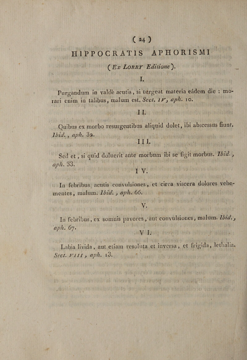 H1PP0CRAT1S AP HOR1SMI ( Ex LORRY Editione). I. Purgandum in vaîdè acutis, si tnrgeat materia eâdem die : mo- rari cnim in talibus, malum est. Seçt. IV, aph. 10. II. Quibus ex morbo resurgentibus aliquid dolet, ibi abscessus fiant. Ibid. , aph. 3s. III. Sed et , si quld doliient ante morbum ibi se figit morbus. Ibid., aph. 33. I Y. In febribus acutis convulsiones , et eirca viscera dolores vene- mentes, malum. Ibid. ^ aph. 66. V. In febribus, ex soumis pavores, aut convulsiones, malum. Ibid aph. 67. / 7 Y I. Labia îîvida , aut eîiam resoluta et inversa, et frîgida, léthalia^ Scct. Vilï ? aph. i3.