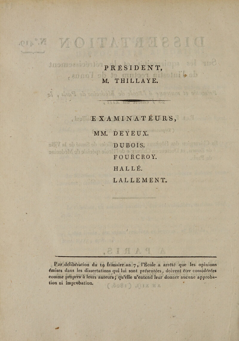 f £ PRÉSIDENT, - -r » A c\ f - • y - 1 ‘ \ M. THILLAYE. E X AMINATÉURS, MM. DE YEUX. DUBOIS. “ f - \ (■ »* : _ » ; i' ft | * _ * f.» • : \ • ’ . ' \ / ’ / f  ’ ; J; fj- * “ (\ 'A * FOURCROY. H AL LÉ. LALLEMENT. •t * - g- \‘ Par délibération du 19 frimaire an 7, l’Ecole a arrêté que les opinions émises dans les dissertations qui lui sont présentées., doivent être considérées comme propres à leurs auteurs 3 qu’elle n’entend leur donner aucune approba¬ tion ni improbation.