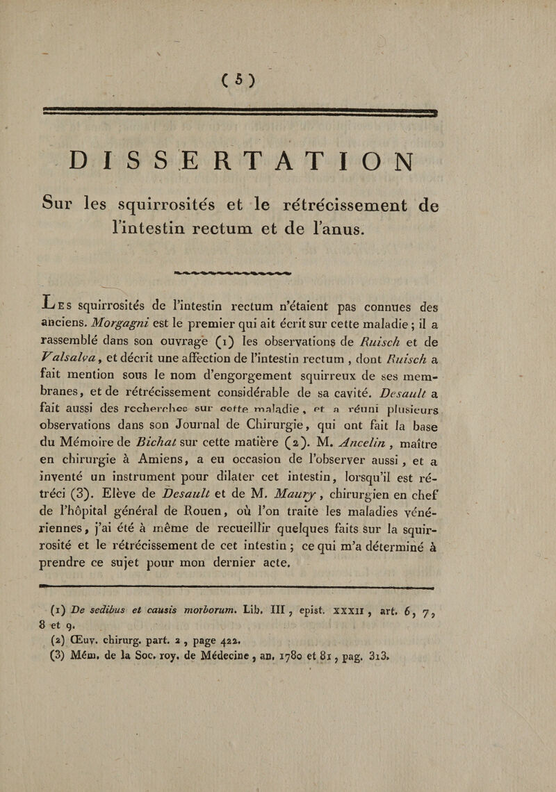 C «) DISSERTATION Sur les squirrosités et le rétrécissement de l’intestin rectum et de l’anus. JL es squirrosités de l’intestin rectum n’étaient pas connues des anciens. Morgagni est le premier qui ait écrit sur cette maladie ; il a rassemblé dans son ouvragé (i) les observations de Ruisch et de Valsalva, et décrit une affection de l’intestin rectum , dont Ruisch a fait mention sous le nom d’engorgement squirreux de bes mem¬ branes, et de rétrécissement considérable de sa cavité. Desault a fait aussi des recherches sur cette, maladie , et a réuni plusieurs observations dans son Journal de Chirurgie, qui ont fait la base du Mémoire de Bichat sur cette matière (2). M. Ancelin , maître en chirurgie à Amiens, a eu occasion de l’observer aussi, et a inventé un instrument pour dilater cet intestin, lorsqu’il est ré¬ tréci (3). Elève de Desault et de M. Maury, chirurgien en chef de l’hôpital général de Rouen, où l’on traite les maladies véné¬ riennes, j’ai été à même de recueillir quelques faits sur la squir- rosité et le rétrécissement de cet intestin ; ce qui m’a déterminé à prendre ce sujet pour mon dernier acte. (1) De sedibus et causis morborum. Lib. III, epist. XXXII, art. 6, 7, 8 et 9. (2) Œuv. chirurg. part. 2 , page 422. (3) Mém. de la Soc. roy, de Médecine, an, 1780 et 81, pag. 3i3»