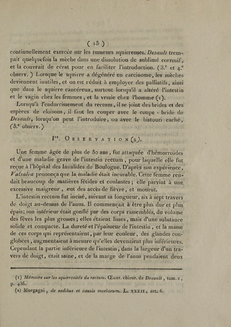 continuellement exercée sur les tumeurs squirreuses. Desault trem¬ pait quelquefois la mèche dans une dissolution de sublimé corrosif, et la couvrait de cérat pour en faciliter l’introduction. (3.e et 4.° observ. ) Lorsque le squirre a dégénéré en carcinome, les mèches deviennent inutiles, et on est réduit à employer des palliatifs, ainsi que dans le squirre cancéreux, surtout lorsqu’il a altéré l’intestin et le vagin chez les femmes , et la vessie chez l’homme (i). Lorsqu’à l’endurcissement du rectum , il se joint des brides et des espèces de cloisons, il faut les couper avec le coupe - bride de Desault, lorsqu’on peut l’introduire, ou avec le bistouri caché, (5* observ. ) Ire. Observation (2). Une femme âgée de plus de 5o ans, fut attaquée d’hémorroïdes et d’une maladie grave de l’intestin rectum , pour laquelle elle fut reçue à l’hôpital des Invalides de Boulogne. D’après son expérience , Valsalva prononça que la maladie était incurable. Cette femme ren¬ dait beaucoup de matières fétides et coulantes ; elle parvint à une excessive maigreur , eut des accès de fièvre, et mourut. L’intestin rectum fut incisé, suivant sa longueur, six à sept travers de doigt au-dessus de l’anus. Il commençait à être plus dur et plus épais; son intérieur était gonflé par des corps rassemblés, du volume des fèves les plus grosses; elles étaient lisses, mais d’une substance solide et compacte. La dureté et l’épaisseur de l’intestin , et la masse de ces corps qui représentaient, par leur couleur, des glandes con- globées, augmentaient à mesure qu’elles devenaient plus inférieures. Cependant la partie inférieure de l’intestin, dans la largeur d’un tra¬ vers de doigt, était saine, et de la marge de l’anus pendaient deux .. 1 ■■■  -■■■.— . .. ... - „ (r) Mémoire sur les squirrosilés du rectum. Œuvr. chirur. de Desault , tom. 2 , p. q36.