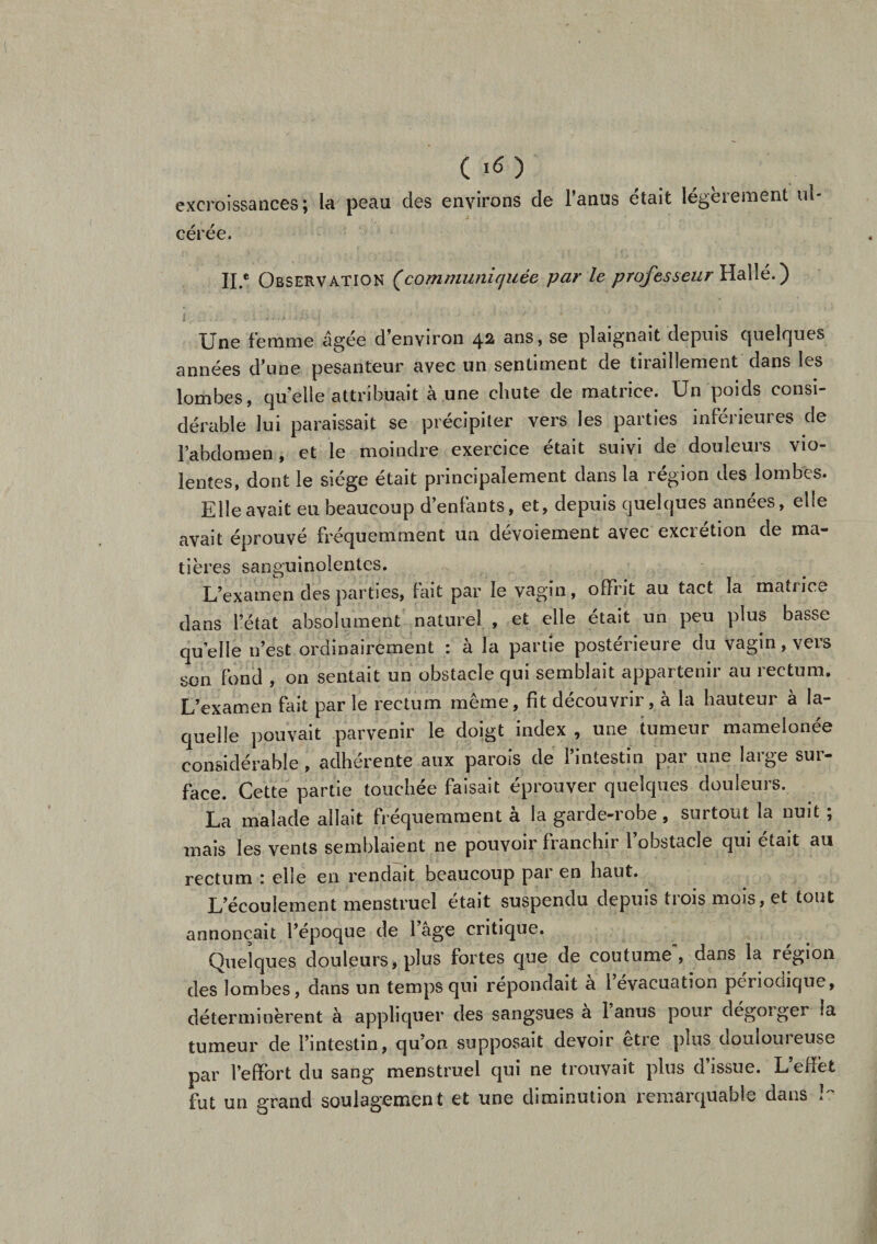 excroissances; la peau des environs de l’anus était légèrement ul- cérée. H.* Observation (communiquée par le professeur IIallé. ) Une femme âgée d’environ 42 ans, se plaignait depuis quelques années d’une pesanteur avec un sentiment de tiraillement dans les lombes, qu’elle attribuait à une chute de matrice. Un poids consi¬ dérable lui paraissait se précipiter vers les parties inférieures de l’abdomen , et le moindre exercice était suivi de douleurs vio¬ lentes, dont le siège était principalement dans la région des lombes. Elle avait eu beaucoup d’enfants, et, depuis quelques années, elle avait éprouvé fréquemment un dévoiement avec excrétion de ma- tières sanguinolentes. L’examen des parties, fait par le vagin, offrit au tact la matrice dans l’état absolument naturel , et elle était un peu plus basse quelle n’est ordinairement : à la partie postérieure du vagin, vers son fond , on sentait un obstacle qui semblait appartenir au rectum. L’examen fait par le rectum même, fit découvrir, à la hauteur à la¬ quelle pouvait parvenir le doigt index , une tumeur mamelonée considérable, adhérente aux parois de l’intestin par une large sur¬ face. Cette partie touchée faisait éprouver quelques douleurs. La malade allait fréquemment a la garde-robe, surtout la nuit ; mais les vents semblaient ne pouvoir franchir l’obstacle qui était au rectum \ elle en rendait beaucoup par en haut. L’écoulement menstruel était suspendu depuis trois mois, et tout annonçait l’époque de 1 âge critique. Quelques douleurs, plus fortes que de coutume*, dans la région des lombes, dans un temps qui répondait à l’évacuation périodique, déterminèrent à appliquer des sangsues a 1 anus pour dégoiger la tumeur de l’intestin, qu’on supposait devoir etre plus doulouieuse par l’effort du sang menstruel qui ne trouvait plus d’issue. L’effet fut un grand soulagement et une diminution remarquable dans !?