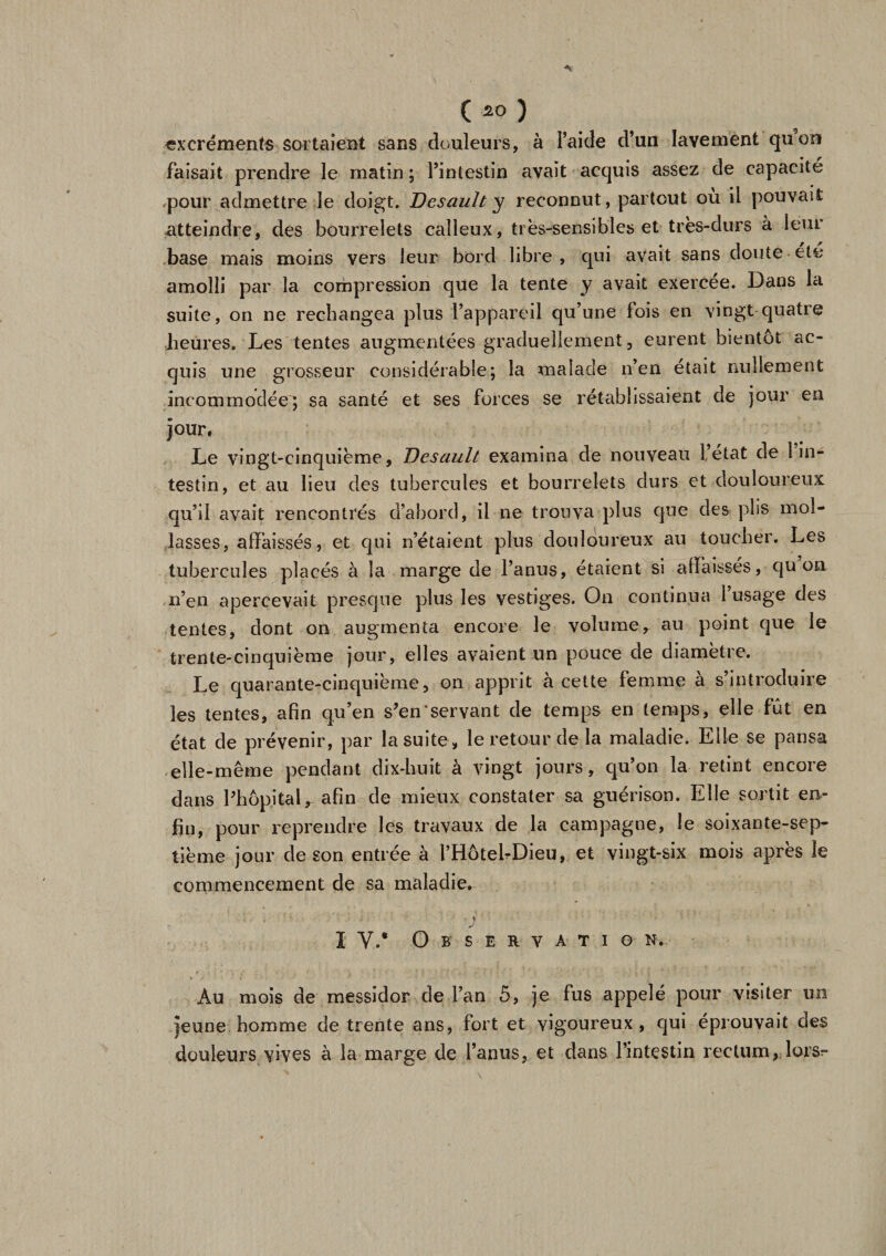 excréments sortaient sans douleurs, à l’aide d’un lavement quon faisait prendre le matin ; l’intestin avait acquis assez de capacité pour admettre le doigt. Desault y reconnut, partout ou il pouvait atteindre, des bourrelets calleux, très-sensibles et très-durs à leur base mais moins vers leur bord libre, qui avait sans doute ele amolli par la compression que la tente y avait exercée. Dans la suite, on ne recbangca plus l’appareil qu’une fois en vingt quatre heures. Les tentes augmentées graduellement, eurent bientôt ac¬ quis une grosseur considérable; la malade n’en était nullement incommodée'; sa santé et ses forces se rétablissaient de jour en jour, Le vingt-cinquième, Desault examina de nouveau ietat de 1 in¬ testin, et au lieu des tubercules et bourrelets durs et douloureux qu’il avait rencontrés d’abord, il ne trouva plus que des plis mol¬ lasses, affaissés, et qui n’étaient plus douloureux au toucher. Les tubercules placés à la marge de l’anus, étaient si affaissés, qu on n’en apercevait presque plus les vestiges. On continua 1 usage des tentes, dont on augmenta encore le volume, au point que le trente-cinquième jour, elles avaient un pouce de diamètre. Le quarante-cinquième, on apprit à cette femme à s’introduire les tentes, afin qu’en s’en'servant de temps en temps, elle fut en état de prévenir, par la suite, le retour de la maladie. Elle se pansa elle-même pendant dix-huit à vingt jours, qu’on la retint encore dans l’hôpital, afin de mieux constater sa guérison. Elle sortit en¬ fin, pour reprendre les travaux de la campagne, le soixante-sep¬ tième jour de son entrée à l’Hôtel-Dieu, et vingt-six mois après le commencement de sa maladie. I V.* O ) J B S E R V A T I O N. Au mois de messidor de l’an 5, je fus appelé pour visiter un jeune homme de trente ans, fort et vigoureux, qui éprouvait des douleurs vives à la marge de l’anus, et dans l’intestin rectum, lors-