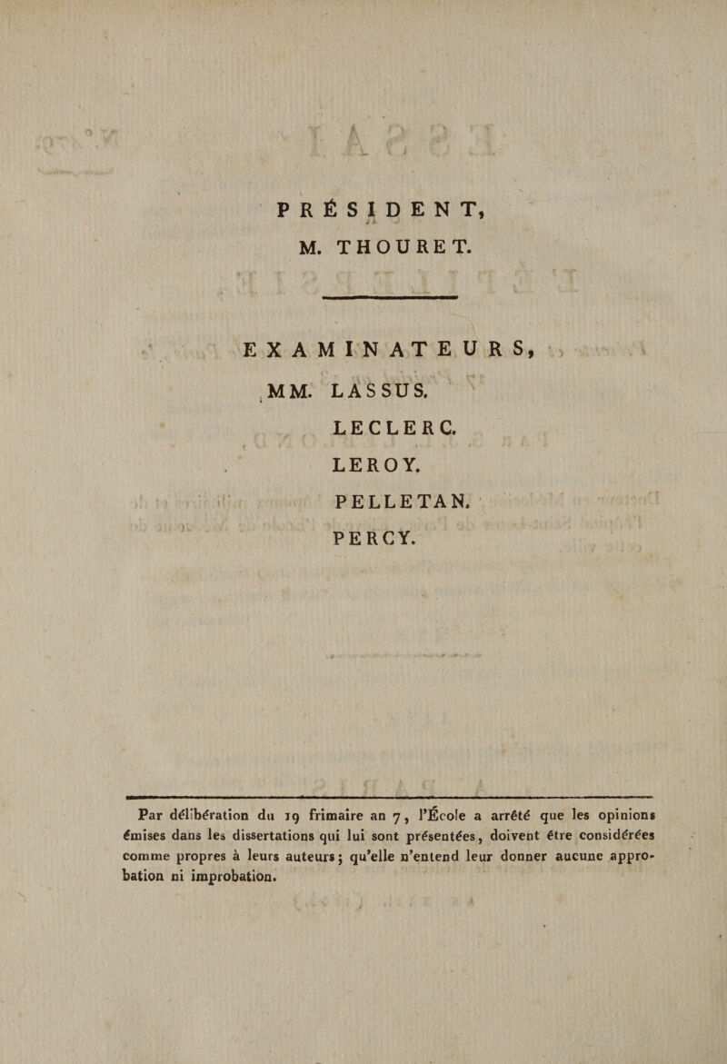PRÉSIDENT, j A- J M. T H OU RE T. EXAMINATEURS, MM. LASSUS. b LECLERC. LEROY. PELLETAN. PERCY. Par délibération du 19 frimaire an 7, l’École a arrêté que les opinions émises dans les dissertations qui lui sont présentées, doivent être considérées comme propres à leurs auteurs; qu’elle n’entend leur donner aucune appro¬ bation ni improbation.