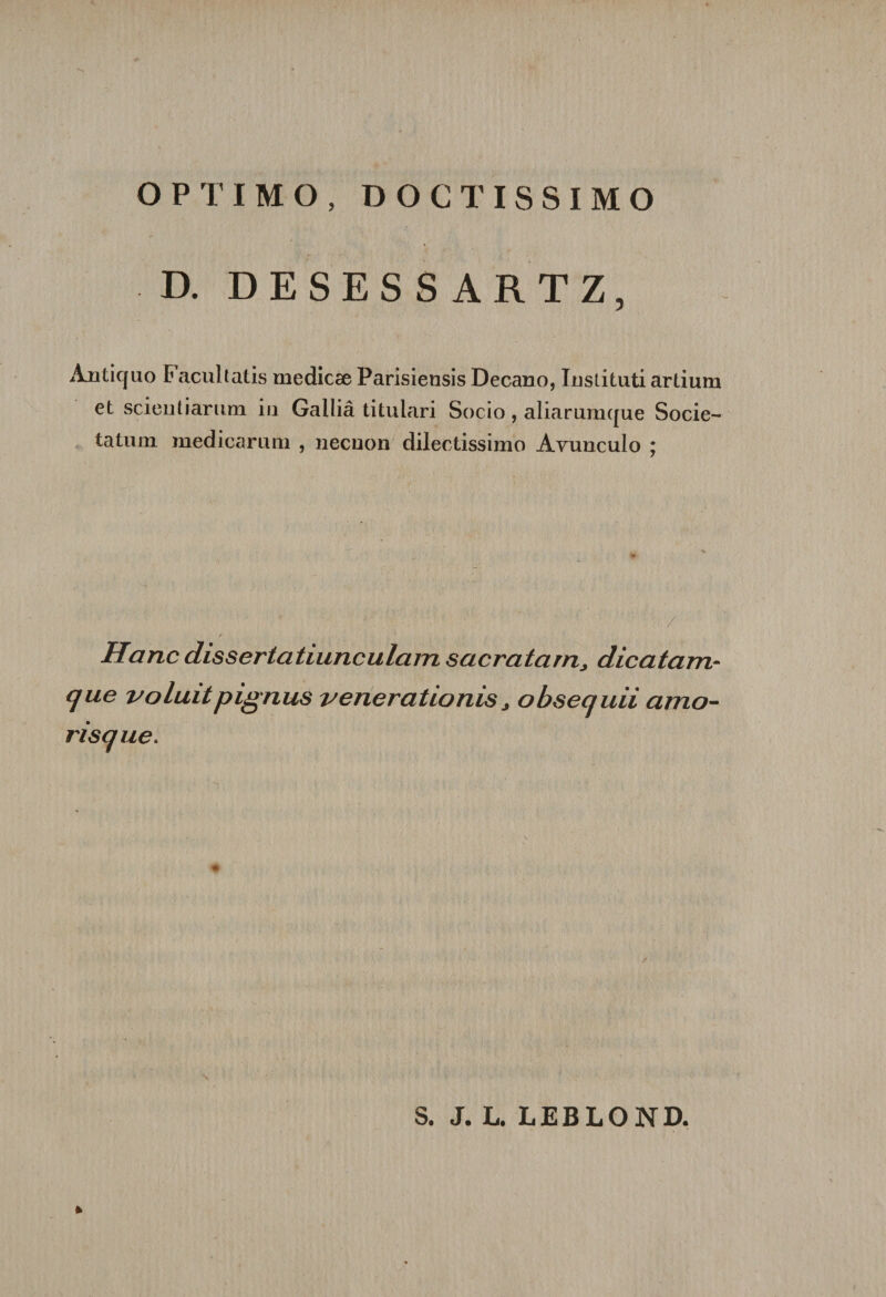 OPTIMO, DOCTISSIMO D. DESESSARTZ, Ànticjuo F acultatis medicæ Parisiensis Decano, Instituti artium et scientiartim in Galliâ titulari Socio , aliaruracjue Socie- tatum medicariim , necuon dilectissimo Avunculo ; / Hanc dissertatiunculam sacratarn, dicatam- que voluit pignus veneratlotus&gt; obsequii amo- risque. S. J. L. LEBLOND. *