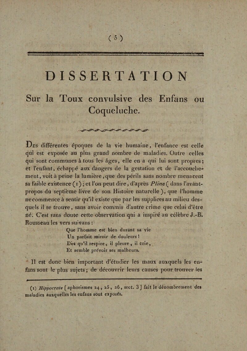 aaraæcnsasa DISSERTA TI O Sur la Toux convulsive des Enfans ou Coqueluche. Des différentes époques de la vie humaine, l’enfance est celle qui est exposée au plus grand nombre de maladies. Outre celles qui sont communes à tous les âges, elle en a qui lui sont propres; et l’enfant, échappé aux dangers de la gestation et de l’accouche¬ ment, voit à peine la lumière,que des périls sans nombre menacent sa faible existence (i) ; et l’on peut dire, d’après Pline( dans l’avant- propos du septième livre de son Histoire naturelle), que l’homme ne commence à sentir qu’il existe que par les supplices au milieu des¬ quels il se trouve, sans avoir commis d’autre crime que celui d’être né. C’est sans doute cette observation qui a inspiré au célèbre J.-B. Rousseau les vers suivans : Que l’homme est bien durant sa vie Un parfait miroir de douleurs ! Dès qu’il respire, il pleure, il crie, Et semble prévoir ses malheurs. V 11 est donc bien important d’étudier les maux auxquels les en- fans sont le plus sujets ; de découvrir leurs causes pour trouver les (i) Hippocrate [aphorismes 24, 25, 26, sect. 3] fait le dénombrement des maladies auxquelles les enfans sont exposés.