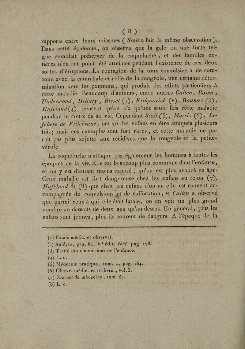 - -- (8) • rapports entre leurs miasmes ( Stoll a fait la même observation ). Dans cette épidémie , on observa que la gale ou une forte tei¬ gne semblait préserver de la coqueluche , et des familles en¬ tières n’en ont point été atteintes pendant l’existence de ces deux sortes d’éruptions. La contagion de la toux convulsive a de com¬ mun avec la catarrhale et celle de la rougeole, une certaine déter¬ mination vers les poumons, qui produit des effets particuliers à cette maladie. Beaucoup d’auteurs, entre autres Cullen, Rosen, Underwood, HLLlary &gt; Bisset (i), Kirhpairick (y) , Baumes (3) j lluje /.and(4), pensent qu’on n’a qu’une seule fois cette maladie pendant le cours de sa vie. Cependant Stoll (5), Morris (6), Le- jcbvre de Filie b ru ne j ont vu des enfans en être attaqués plusieurs f ois ; mais ces exemples sont fort rares , et cette maladie ne pa¬ raît pas plus sujette aux récidives que la rougeole et la petite- vérole. La coqueluche n’attaque pas également les hommes à toutes les époques de la vie. Elle est beaucoup plus commune dans l’enfance, et on y est d’autant moins exposé ; qu’on est plus avancé en âge» Cette maladie est fort dangereuse chez les enfans au teton (7). Huj'cl and dit (8) que chez les enfans d’un an elle est souvent ac¬ compagnée de convulsions et de suffocation ; et Cullen a observe que parmi ceux à qui elle était fatale, on en voit un plus grand nombre au dessous de deux ans qu’au-dessus. En général, plus les enfans sont jeunes, plus ils courent de dangers. A l’époque de la . - . - - - - -mm — (1) Essais rnédic. et observât. (2) Analyse, pJg. 6*, 2/ édit. Ibid. pag 178. (3) Traité des convulsions de l’enfance. (4) L. c. (5) Médecine pratique, tom. 2, pag. 164. (6) Observ. niédic. et recberc-, vol. 3. (7) Journal de médecine, tom. 64.