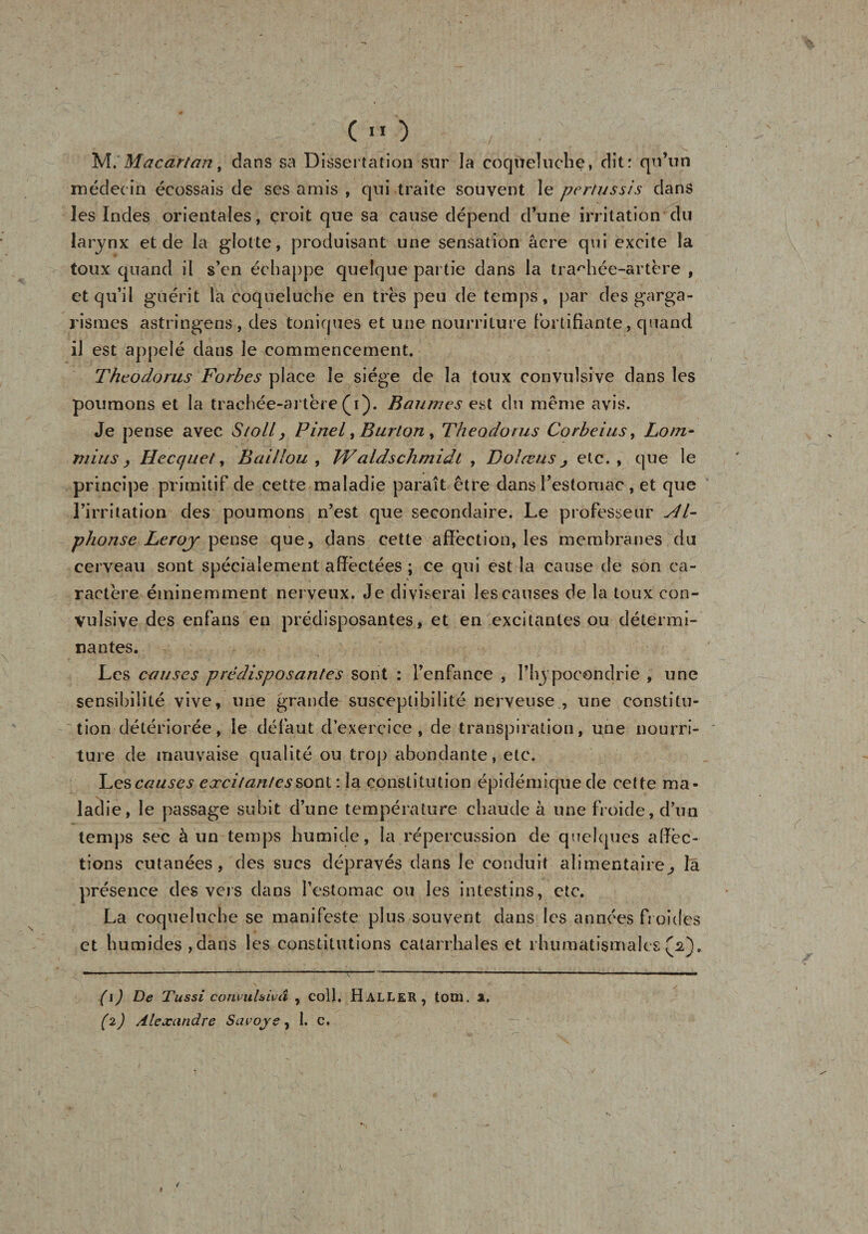 , («O , . ' •&gt; ' _V t - ' : . ' y * . M. Mac art an, dans sa Dissertation sur la coqueluche, dit: qu’un médecin écossais de ses amis , qui traite souvent le pertussis dans les Indes orientales, croit que sa cause dépend d’une irritation du larynx et de la glotte, produisant une sensation âcre qui excite la toux quand il s’en échappe quelque partie dans la trachée-artère , et qu’il guérit la coqueluche en très peu de temps, par des garga¬ rismes astringens, des toniques et une nourriture fortifiante, quand il est appelé dans le commencement. Theodorus Forbes place le siège de la toux convulsive dans les poumons et la trachée-artère (y). Baumes est du même avis. Je pense avec Stoll, Pinel ^Burton, Theodorus Corbeius, Loin- mi u s , Hecquet, B ai flou , Waldschmidt , Dolœus j etc., que le principe primitif de cette maladie paraît être dans l’estomac , et que l’irritation des poumons n’est que secondaire. Le professeur Al¬ phonse Leroj- pense que, dans cette affection, les membranes du cerveau sont spécialement affectées ; ce qui est la cause de son ca¬ ractère éminemment nerveux. Je diviserai les causes de la toux con¬ vulsive des enfans en prédisposantes, et en excitantes ou détermi¬ nantes. Les causes prédisposantes sont : l’enfance , l’hypocondrie , une sensibilité vive, une grande susceptibilité nerveuse , une constitu¬ tion détériorée, le défaut d’exercice, de transpiration, une nourri¬ ture de mauvaise qualité ou trop abondante, etc. Les causes excitante s sonl : la constitution épidémique de cette ma¬ ladie, le passage subit d’une température chaude à une froide, d’un temps sec à un temps humide, la répercussion de quelques affec¬ tions cutanées, des sucs dépravés dans le conduit alimentaire ^ la présence des vers dans l’estomac ou les intestins, etc. La coqueluche se manifeste plus souvent dans les années froides et humides,dans les constitutions catarrhales et rhumatismales(2). (1) De Tussi convul&amp;ivâ , coll. Haller, totu. x. (2) Alexandre Savoy s, 1. c. /