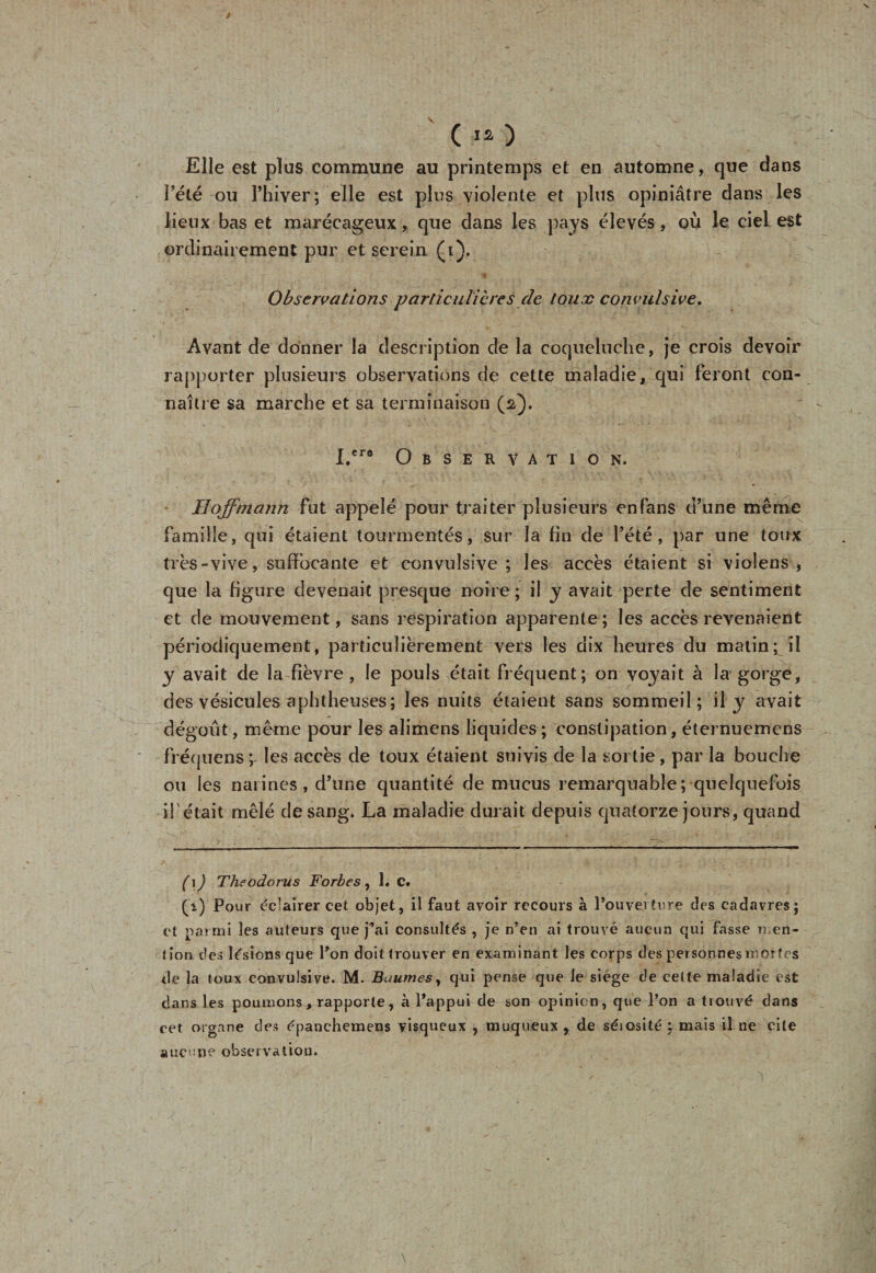 C ) Elle est plus commune au printemps et en automne, que dans l'été ou Thiver; elle est plus violente et plus opiniâtre dans les lieux bas et marécageux, que dans les pays élevés, où le ciel est ordinairement pur et serein (i). Observations particulières de toux convulsive. Avant de donner la description de la coqueluche, je crois devoir rapporter plusieurs observations de cette maladie, qui feront con¬ naître sa marche et sa terminaison (2). I.cr8 Observation. Hoffmann fut appelé pour traiter plusieurs en fans d’une même famille, qui étaient tourmentés, sur la fin de l’été, par une toux très-vive, suffocante et convulsive; les accès étaient si violens , que la figure devenait presque noire ; il y avait perte de sentiment et de mouvement, sans respiration apparente; les accès revenaient périodiquement, particulièrement vers les dix heures du matin; il y avait de la fièvre , le pouls était fréquent; on voyait à la gorge, des vésicules a phtheuses; les nuits étaient sans sommeil; il y avait dégoût, même pour les alimens liquides ; constipation, éternuemens fréquens; les accès de toux étaient suivis de la sortie, par la bouche ou les narines , d’une quantité de mucus remarquable; quelquefois i!' était mêlé de sang. La maladie durait depuis quatorze jours, quand (\) Theodorus Fortes, 1. C. (i) Pour éclairer cet objet, il faut avoir recours à l’ouverture des cadavres; et parmi les auteurs que j^ai consultés , je n’en ai trouvé aucun qui fasse men¬ tion des lésions que l’on doit trouver en examinant les corps des personnes mortes de la toux convulsive. M. Baumes, qui pense que le siège de celte maladie est dans les poumons , rapporte, à l’appui de son opinion, que l’on a trouvé dans eet organe des épanchemens visqueux , muqueux , de séiosité ; mais il ne cite aucune observation.  ' 1 - : Ü ' ' - ’ ’ 1