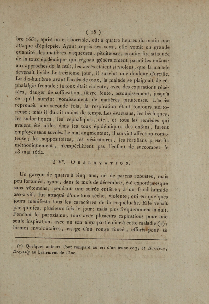 / ,&gt; ( &gt;5 ) bre \66i, après un cri horrible, eut à quatre heures du malin une attaque d’épilepsie. Avant repris ses sens , elle vomit en grande quantité des matières visqueuses, pituiteuses, ensuite fut attaquée de la toux épidémique qui régnait généralement parmi les enfans: aux approches de la nuit, les accès étaient si vioîens , que la malade devenait livide. Le treizième jour, il survint une douleur d’oreille. Le dix-huitième avant l’accès de toux, la malade se plaignait de cé¬ phalalgie frontale; la toux était violente, avec des expirations répé¬ tées, danger de suffocation, fièvre lente, assoupissement, jusqu’à ce qui! survînt vomissement de matières pituiteuses. L’accès reprenait une seconde [ois, la respiration étant toujours sterto- reuse ; mais il durait moins de temps. Les évacuans, les béchiques, les sudoiifiques , les céphaliques, etc., et tous les remèdes qui avaient été utiles dans les toux épidémiques des enfans , furent employés sans succès. Le mal augmentant, il survint affection coma¬ teuse ; les suppositoires, les vésicatoires, les fortifians prescrits méthodiquement , n empêchèrent pas l’enfant de succomber le mai 1662. I Ve. Observation. Un garçon de quatre à cinq ans, né de païens robustes, mais peu fortunés, ayant, dans le mois de décembre, été exposé presque sans vêtemens, pendant une soirée entière , à un froid humide assez vif, fut attaqué d’une toux sèche, violente , qui en quelques jours manifesta tous les caractères de la coqueluche. Elle venait par quintes, plusieurs fois le jour; mais plus fréquemment la nuit. Pendant le paroxisme, toux avec plusieurs expirations pour une seule inspiration, avec un son aigu particulier à cette maladie (1) ; larmes involontaires, visage d’un rouge foncé, efïèrts*pour se (r) Quelques auteurs font comparé au cri d’un jeune coq, et Harrison Breyssig au braiement de l’âne.