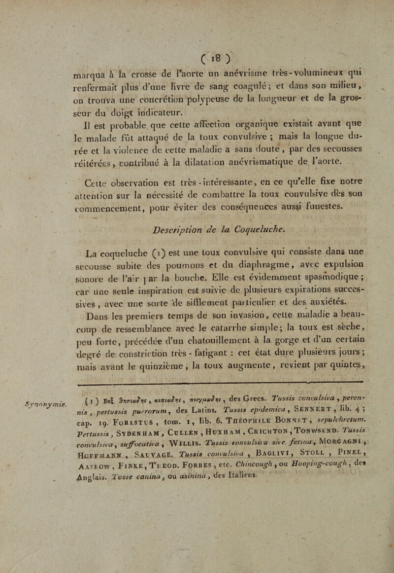 marqua à ta crosse de Paorte un anévrisme très-volumineux qui renfermait plus d’une livre de sang coagulé; et dans son milieu, on trouva une concrétion polypeuse de la longueur et de la gros¬ seur du doigt indicateur. Il est probable que cette affection organique existait avant que le malade fût attaqué de la toux convulsive ; mais la longue du¬ rée et la violence de cette maladie a sans doute , par des secousses réitérées, contribué à la dilatation anévrismatique de l’aorte. Cette observation est très - intéressante, en ce qu’elle fixe notre attention sur la nécessité de combattre la toux convulsive dès son commencement, pour éviter des conséquences aussi funestes. Description de la Coqueluche. La coqueluche (i) est une toux convulsive qui consiste dans une secousse subite des poumons et du diaphragme, avec expulsion sonore de l’air par la bouche. Elle est évidemment spasmodique; car une seule inspiration est suivie de plusieurs expirations succes¬ sives , avec une sorte de sifflement particulier et des anxiétés. Dans les premiers temps de son invasion, cette maladie a beau¬ coup de ressemblance avec le catarrhe simple; la toux est sèche, peu forte, précédée d’un chatouillement à la gorge et d’un certain degré de constriction très - fatigant i cet état duie plusieurs jouis, mais avant le quinzième, la toux augmente, revient par quintes, . ( r N B-qo'tctiiï'yç , , tt»lyuaê'vjÇy des Grecs. Tussis convulsiva , peien- Synonymie. v J * . c vu ni s y pertussis puerorum, des Latins, Tussis epidemica, bENHERT, Ub. 4; cap. 19. For EST u s , tom. 1, lib. 6. Théophile Bonnet, sepulchrctum. 'Pertussis, Sydenham, CüLLEN , HüXH AM , CrICHTON , TONWSEND, 1 us sis convulsiva, suffocativa, WlLLIS. Tussis convulsiva su e ferma, MORÇAGNI , Hoffmann , Sauvage. Tussis convulsiva , Baglivi, Stoll , Pinel, Aaseow , FiKke, Theod. Forbes , etc. Chincough , ou Hooping-cough , de» .Anglais. Tosse canina } ou asinina, des Italiens.