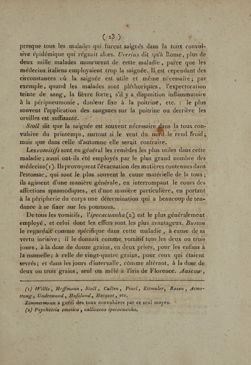 (*3) : presque tous les malades qui Furent saignés dans la toux convul¬ sive épidémique qui régnait alors. U venus dit qu’à Home, plus de deux mille malades moururent de cette maladie , parce que les médecins italiens employaient trop la saignée. 11 est cependant des circonstances où la saignée est utile et même nécessaire; par exemple, quand les malades sont pléthoriques, l’expectoration teinte de sang, la fièvre Forte ; s’il y a disposition inflammatoire à la péripneumonie, douleur fixe à la poitrine, etc. : le plus souvent l’application des sangsues sur la poitrine ou derrière les oreilles est suffisante. S/o/l dit que la saignée est souvent nécessaire dans la toux con¬ vulsive du printemps, surtout si le vent du nord le rend froid; mais que dans celle d’automne elle serait contraire. Les vomitifs sont en général les remèdes les plus utiles dans cette maladie ; aussi ont-ils été employés par le plus grand nombre des médecins(i). Ils provoquent l’évacuation des matières contenues dans restomac, qui sont le plus souvent la cause matérielle de la toux;^ ils agissent d’une manière générale, en interrompant le cours des affections spasmodiques, et d’une manière particulière, en portant à la périphérie du corps une détermination qui a beaucoup de ten¬ dance à se fixer sur les poumons. De tous les vomitifs, 1 ’ipecacuanha (2} est le plus généralement employé , et celui dont les effets sont les plus avantageux. Bunon le regardait comme spécifique dans cette maladie , à cause de sa vertu incisive; il le donnait comme vomitif tous les deux ou trois jours, à la dose de douze grains, en deux prises, pour les enfans à la mamelle; à celle de vingt-quatre grains, pour ceux qui étaient sevrés; et dans les jours d'interv-alle, cômme altérant, à la dose de deux ou trois grains, seul ou mêlé à l’iris de Florence. Aascoiv, (1) Taillis, Hoffmann , Sloll } Cullen , Pinel&gt; Eltrnuler, Rosen , sirms~ tTong y Underwood , Hufeland, Uecquet, etc. Zimmermann a guéri des toux convulsives par ce seul moyeu,