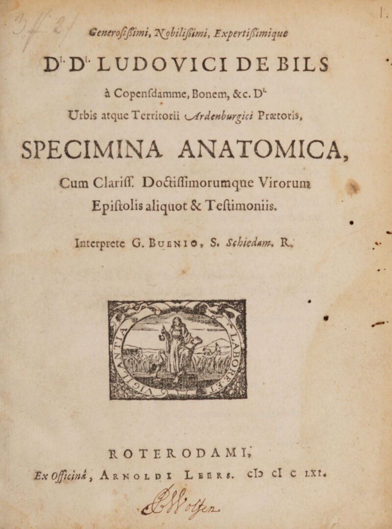 V Scncrofifiimit 7{ohilifiirni&gt; Expertifiimiquc D‘ D- LUDO VICI DE BILS h, Copcnfdamme, Boncm, &amp;c. D‘* # Urbis atque Territorii rdenburgici Pratoris, SPECIMINA ANATOMICA Cum Clariff Do&lt;ftiIIimorumque Virorum Epiftolis aliquot 5c T eftimoniis. Interprete G. Buenio, S. Sthiedtm, R. ROTERODAMI,' : E.x ojficinx, Arkoldi Leer*. cIj cl c LXt«