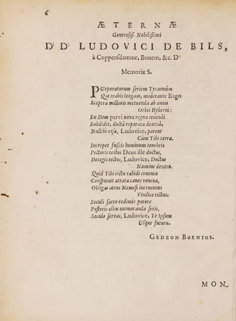 r V ér* * • / * &amp; T E R N TE Generofifi. Nobilijïimi LUDOVICI DE B I L S j, a Coppenfdamme, Bonem, dcc, D;' Memoria: S. Purpuratorum feriem Tyrannum Qju trabis longam, moderante Bago Sceptra millenis metuenda ab annis Orbis Hyberni: En Dem parvi nova regna mundi Subdidit, dotta reparata dextra, Nullibi vifa, Ludovice, parent Cum Tibi terra. Increpet fufeis hominum tenebris Pettoris teClos Deus iile duttus. Detegis tectos, Ludovice, Duttus * • Numine dextro. Quid Tibi rictu rabidi cruento Conjpiiunt atrata canes venena. Obligas atros Nemefi incruentus Vindice rictus. Secuti facro redimis putore Pofieris ottm memoranda feris, Seculo fervas, Ludovice, Telpfum Ufque futuro. Gedeon Buenius. M O N_