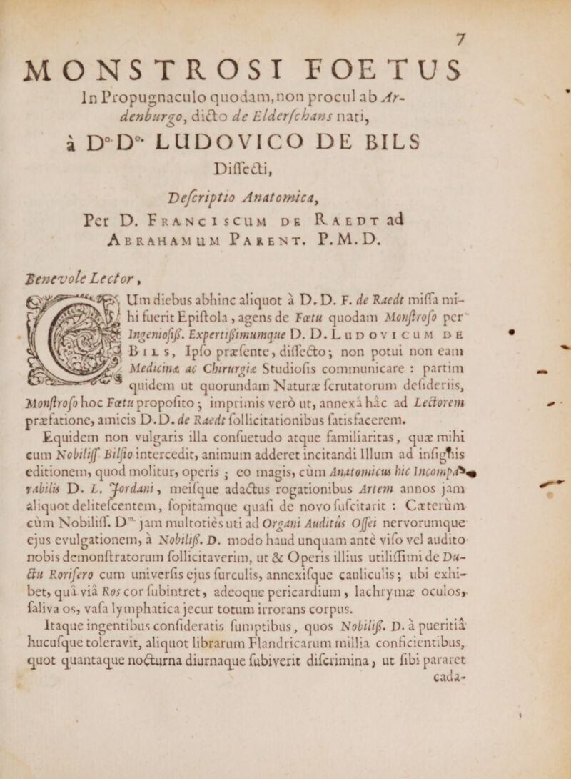 MONSTROSI FOETUS ln Propugnaculo quodam,non procul ab Ar- denburgo, difto dc Eldcrfcbans nari, a D°D°* LUDOVICO DE BILS Diflcdi, Defcriptio Anatomica, Per D. Franci scum de R a e d t ad Abraham um Parent. P.M.D. Xencvolc Lector, Um diebus abhinc aliquot a D. D. F. de Raedt mi fla mi- $$} hi fuerit Epiftola , agens de Fatu quodam Monjlrofo per' lngeniofifi. Experti fimumque D. D.Ludovicum de Bils, Iplo prodente, di fle do • non potui non cam Medicina ac Chirurgia Studiofis communicare : partim ^ quidem ut quorundam Naturx ferutatorum dclidcriis, Mon/lrofo hoc Fatu propolito ; imprimis vero ut, annexa hac ad Lectorem prxlatione, amicis D.D.de Raedt lollicitationibus fatisfacerem. Equidem non vulgaris illa conluetudo atque familiaritas, qux mihi cum Nobihjf Bilfio intercedit, animum adderet incitandi Illum ad inflgtiis editionem, quod molitur, operis • eo magis, cum Anatomicus hic IncompdV rabilis D. L. Jordani, meifque adadus rogationibus Artem annos jam aliquot delitefcentcm, fopitamque quali de novofulcitarit : Cxtcium cum Nobilifl. D jam multoties uti ad Organi Auditus Ojfei nervorumque ejus cvulgationcm, a Nobihfi. D. modo haud unquam ante vifo vel audito nobis dcmonftratorum follicitavcrim, ut &amp; Operis illius utiliflimi de Du- ftu Rorifero cum univcrfis ejus furculis, anncxifquc cauliculis; ubi exhi¬ bet, qui via Ros cor lubintret, adeoque pericardium , lachrymx oculos, faliva os, vafa lymphatica jecur totum irrorans corpus. Itaque ingentibus confideratis fumptibus, quos Nobilifi. D. a pueritia hucufque toleravit, aliquot librarum Flandricarum millia conficientibus, quot quantaque nodurna diurnaque fubiverit difaimina, ut fibi pararet cada- *