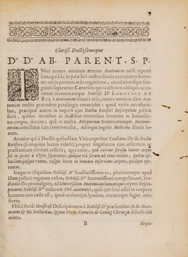 & c&jclX&ciiïS. cJw&j a&tis c,V,e&tó; c4j a& ti&A&VcAj ^£5 $& ?Gv&^^ t¥3 _^OCobSO /■•-crT', wn *v»r\ 'rcrrs A«t\ /r<rr\ G^-jvr / laoofc darijs. Docltjsimoque D D” A B. PARE N T , Ntcr omncs omnium artatum Anatomicos nulli reperti funtjqui hic in paljcftr.i noftro foculo exercitatos homi¬ nes uti in partium usils cognitione, circulationifque fan- guinis fupcrarint:Ca:tcrum qui oculis non obliquis accu¬ ratam incrucntamque KobiliJT. D1, Ludovici d f B il s Anat ornum intueri velit,omnes omnino alios Ana¬ tomicos multis prarcedere parafangis enunciabit : quod variis occafioni- bus, prarcipuè autem in nupera ejus Ductus Roriferi Defcriptione palam fecit , quibus meatibus ac du&ibus univerfum irroretur ac humecte- tur corpus, docens; qua re multx Antiquorum Neotericorumque Anatomi- (orum conciliata: funt controvcrfix, adeoque ingens Mediana illuxit lu¬ men. At enim qui a Dodlis quibufdam Viris expetitur Tractatus ille de Dutfu Rorifero (fi unquam lucem viderit) propter lingularem ejus utilitatem ac prasftantiam minime celferit; aget enim, qua ratione ferofus humor atque fel in jecore a Chylo feparentur, quaque vid ferum ad renes tendat, quibus ufi- bus lien ejufque ramus, vafque breve m humano inferviant corpore, quidque ope¬ rentur. Itaque te (liquidcm Nobilifi. D'' familiariflimus es, plurimumque apud Illum polles) rogatum velim, Nobilifi.Dm’ humaniflime compelles,uti,Tra¬ ctat ulo illo promulgato, ad Univerfalem Anatornum humanique corporis Defcn- ptionem Nobilif. Dm’ inducant Phil-anatomici; quia (uti fcis) nihil in corpore humano tam exile cfl, quod oculos ejus lynccos, manumque fugiat arti¬ ficem. Hifcc Tectus Monflrofi Defcriptdonem a Nobilifi.D* pratentibus D.D.Mocr- manno & Me Doctqribus, lppone Sixto, Cornelio de Comng Chirurgis dilleóti tibi mitto* Sequi- B