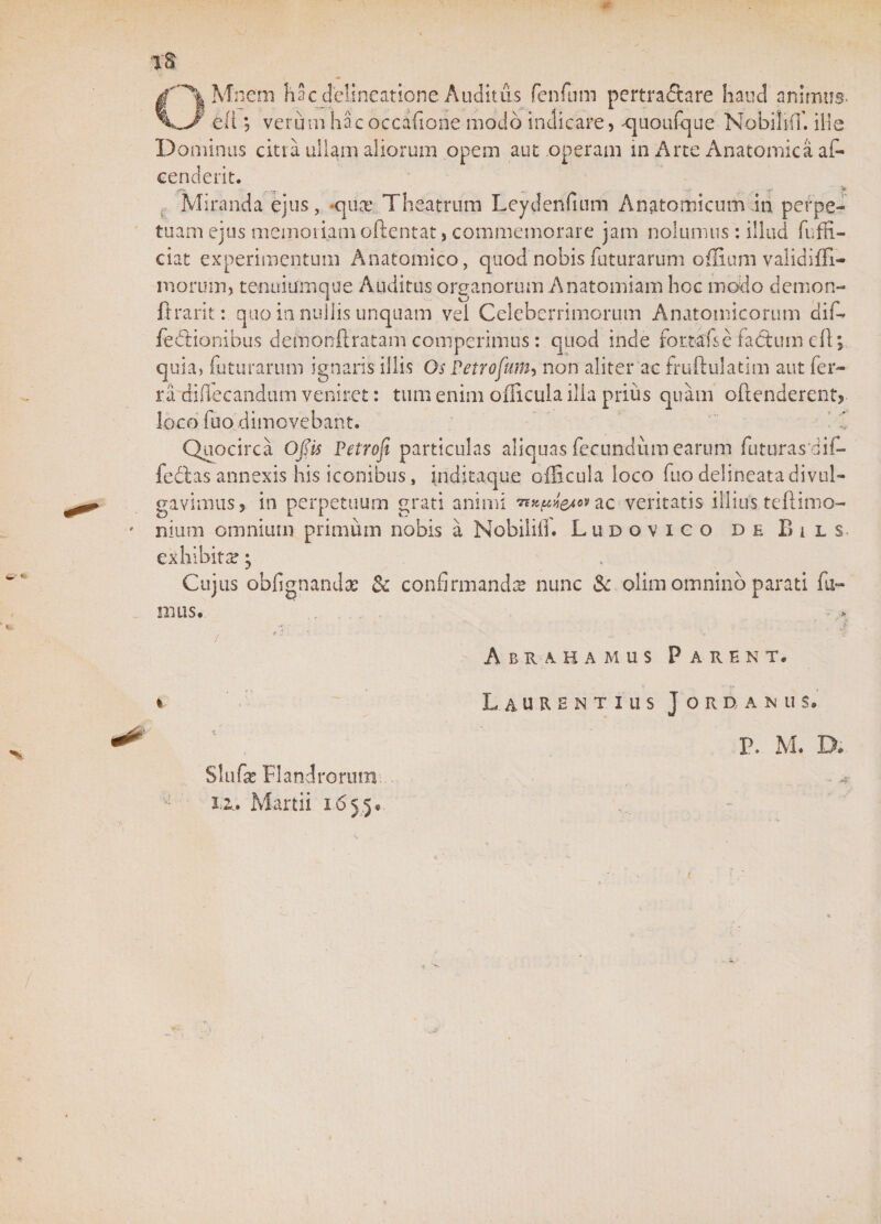 Mnem hac delineatione Auditus fenfum pertradlare hand animus. J'' eli *, verum hac oc canon e modo indicare, ^juoufque Nobihff. iile Dominus citra ullam aliorum opem aut operam in Arte Anatomica af- cenderit. Miranda ejus, «qua: Theatrum Leydenfium Anatomicum in perpe¬ tuam ejus memoriam oftentat, commemorare jam nolumus: illud fuffi- ciat experimentum Anatomico, quod nobis futurarum offium validifll- moruin, tenuiurnque Auditus organorum Anatomiam hoc modo demon- ftrarit: quo in nullis unquam vel Celeberrimorum Anatomicorum dif- feClionibus demonftratam comperimus: quod inde fortafsè faótarn efl; quia» futurarum ignaris illis Os Petrofam, non aliter ac fruftulatlm aut fer¬ ra diffecandum veniret: tum enim oilicula illa prius quam oftenderent, loco fuodimovebant. Quocirca Ojïis Petrofi particulas aliquas fecundum earum fumras dif- fedtas annexis his iconibus, jnditaque oilicula loco fuo delineata divul¬ gavimus,. in perpetuum grati animi ac veritatis illius teftimo- nium omnium primum nobis a Nobililf. Ludovico deBils exhibita; Cujus obfignandx St confirmanda? nunc St olim omnino parati fu¬ mus. J' • , • ' “i / - ' Abrahamus Parent. i Slufas Flandrorum 12. Martii 165.5* Laurentius Jorganus. P. M. D. - &lt;