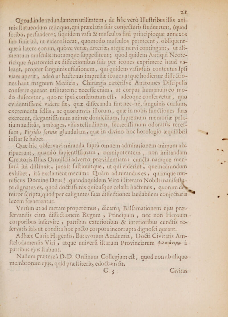 zr Quoad inde redundantem utilitatem , de HSc vero Illuftribus illis ani¬ mis llatusodum relinquo, qui prxclaris luis conje&amp;uris ftuducrunr, (quod fcribo, perfuadere*, lïquidem vafa mufeulos fini principioque annexos fuo linit ita, ut videre liceat, quomodo mufeulos permeent, obliquent- que d latere eorum, quo ve venx, arterix, atque nervi contingant, ut ali¬ mentum mufculis motumque fuppcd itent; quod quidem Antiqui Neotc- ricique Anatomici ex diiïectionibus filis per icones exprimere haud v;&gt;- leant, propter fanguiniscftufioncm, qui quidem vafofuis contentus Ipli viam aperit, adeo ur hactenus imprelhr icones atque hodiernx diilc&amp;io- neshaut magnum Medicis, Chirurgis cxterifvc Anatomcs Difcipulis conferre queant utilitatem: nccclfe enim, ut corpus humanum eo mo¬ do diilecetur, quo re ipsa conflitutum elt, adeoque conlervctur, quo evidentifiimc videre fu, qux dilfccanda lintnec-nc, fanguinis curfum, excrementa follis , ac quorumvis illorum , qux in nobis functiones fuas exercent, elegant i (Timum animx domicilium, fupremum memorix pala¬ tium au litu , ambages, vifus tcftudincm, fecretilTimum odoratus rcccl- fum , ritjidis fornix, glandulam, qux in divino hoc horologio xquilibrii inftar fe habet. Qux hic obfervavi miranda fupra omnem admirationem animum ab¬ ripuerunt, quando fapientifliinam , omnipotentem , non imitandam Creatoris Illius Omnifcii adverto prxvidentiam : cuncta namque men- fura. ita diffinxit:, junxit fudinuitque, ut qui viderint, quemadmodum exhibet, ita exclament mecuin: Quam admirandus es, quamque mu¬ nificus Domine Deus! quandoquidem Viro i’literato Nobili manifefta- rc dignatus es, quod doctiffunis quibufque cclafti haótcnus , quorum d^ miror fcriptaxquod per caligantes luas dilleftiones laudabilem conjecturis lucem fce nerentur. Veium ut ad metam properemus, dicam * Balfamationcm ejus prx- fervandis citra difleftionem Regum , Principum , nec non Heroum corporibus infervirc , partibus exterioribus £c interioribus cunctis re- fervatis ita, ut condita hoc picto corpora incorrupta dignofei queant. Adhxc Curia H ïgcnfis, Batavorum Academia, Duóti Civitatis Am- ftclodamenlis Viri , atque univcrfi illarum Provinciarum a partibus ejus liabunt. Nullum prxtcrca D.D. Ordinum Collegium eft, quod non ab aliquo membrorum ejus, quid prxiliterit, edoctum fit. Cj Civitas