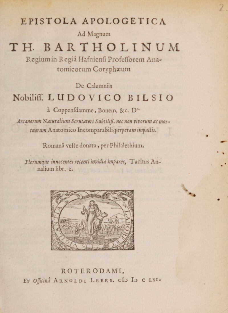 2. EPISTOLA APOLOGETICA Ad Magnum TH. BARTHOLINUM Regium in Regia Hafnicnfi Profefforem Ana¬ tomicorum Coryphxum De Calumniis Nobiliff. LUDOVICO BILSIO a Coppcnfdammc, Bonem, &amp;c. D°’ Arcanorum Naturalium Scrutatori Subtilifi. nec non vivorum ac mor¬ tuorum Anatomico Incomparabili,perperam impactis. Romana velle donata, per Philalctliium. Elerumqtie innocentes recenti invidia impares, Tacitus An¬ nalium libr, z. ROTERODAMI, Ex Ojficinu Arnoldl Leers. cId Id c lxi*