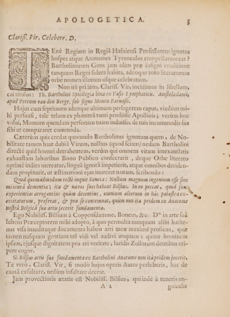 5 Cl.tr/jT. l ir, Cclcberr. D. Enc Regium in Regii Hafnicnfi Profcfforcm ignotus hofpesatquc Anatomes Tyrunculus compellatum cat ? Bartholinorum Gens jam oliin pra: inligni eruditione tanquam Regni lidera habita, adeoque toto litcratorum orbe nomen illorum ufque celebratum. Non ita priiem, Clarill. Vir, incidimus in libellum, cui titulus: Th. Bartholini Spicilegia bina ex 1'afis Ijmphattcis. AmJieUdamb apud Fetrum van den Berge, fub Jigno Montis Farnajsi. Hujus cum feptimum adeoque ultimum perlegerem caput, vixdum mi¬ hi perluafi, tale telum ex pharetra tanti prodiille Apollinis i verum hoc volui, Momum quendam perfonam tuam mduilie, de tuis incommodis fua fibi ut compararet commoda. Ceterum quis credat quomodo Bartholinus ignotum quem , de No¬ bilitate tamen haut dubia Virum, nullius (quod fciamj nedum Bartholini directe quid honori detrahentem, verum qui omnem vitam intexantlatis cxhauftam laboribus Bono Publico conlecrarit , deque Orbe literato optime indies mereatur, lingua ignota impetierit, atque omnibus deriden¬ dum propinarit, ut seftimationi ejus inureret notam, lcribendo : Quod quemadmodum recte inquit Seneca: Nullum magnum ingenium ejfe fine mixtura dementia; ita &amp; navos fuoshabeat Biljius. Ineo peccat, quod fua experientias arrogantius quam decentius, omnium aliorum in hac paUJira ex¬ ercitatorum , praferat, &amp; pra [e contemnat, quum non ita pridem ex Anatomc tiojlrd Belgica fua artis jecerit fundamenta. Ego Nobililf. Bilfium a Coppenfdammc, Bonem, &amp;c. Dn in arte fui lub ens Prarceptorem mihi adopto, a quo permulta nunquam alibi hacte¬ nus vifa inauditaque documenta habeo arti meae maxime proheua, qiur tamen nufquam gentium vel vidi vel audivi unquam : quare hominem ipfum, ejufque dignitatem pro rei veritate , luridis Zoilorum dentibus eri¬ pere cogor. Si Bilfius artis fua fundamenta ex Bartholini Anatomc non ita pridem jecerit. Te vero, Clarill. Vir, fi modo hujus operis Autor perhiberis, hac de causa cxfultarc, nedutn infultarc deceat. Jam provectioris astatis eft Nobililf. Bilfius, quiinde a teneris un- A 2. guiculis