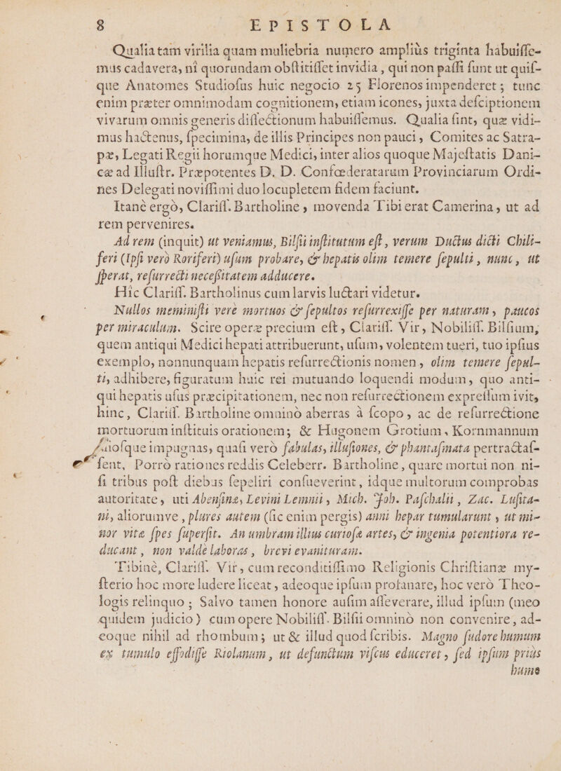 Qualia tafn virilia quam muliebria numero amplius triginta liabuifle- tnus cadavera, ni quorundam obftitiffet invidia, qui non padi funt ut quif- que Anatomes Studiofus huic negocio 2 5 Florenos impenderet; tunc enim praeter omnimodam cognitionem, etiam icones, juxta defciptionem vivarum omnis generis diiledtionum habuiflemus. Qualia fint, qua vidi¬ mus hactenus, fpecimina, de illis Principes non pauci, Comites ac Satra¬ pa? j Legati Regii horumque Medici, inter alios quoque Majeftatis Dani- ese ad Uiuftr. Praepotentes. D. D. Confoederatamm Provinciarum Ordi¬ nes Delegati noviffimi duo locupletem fidem faciunt. Itanc ergo, Clarif! Bartholine &gt; movenda Tibi erat Camerina, ut ad rem pervenires. Ad rem (inquit) ut veniamus, Bilfii inflitutum efi, verum Ductus dicti Chtli- feri (lpfi vero Roriferi) ufum probare, &amp; hepatis olim temere fepulti, nunc, ut jperat, re fur recti nece fit at em adducere, Hic Clarii!. Bartholinus cum larvis ludtari videtur. Nullos meminifli vere mortuos '&amp; fepultos refurrexiffe per naturam, paucos per miraculum. Scire oper.tr precium eft, Clarii!. Vir, NobiliiT. Bilfnim, quem antiqui Medici hepati attribuerunt, ufum, volentem tueri, tuo ipfms exemplo, nonnunquam hepatis refurredtionis nomen, ohm temere fepul- ti, adhibere, figuratum huic rei mutuando loquendi modum, quo anti¬ qui hepatis alus praecipitationem, nec non refur rectio nem expreflum ivit, hinc, Clarii! Bartholine omnino aberras a !copo, ac de refurredlione mortuorum inifituis orationem: &amp; Hu^onem Grotium, Kornmannum /uiofque impugnas, quafi vero fabulas, illufiones, &amp;phantafmata pertra6taf- r* fent. Porro rationes reddis Celeberr. Bartholine, quare mortui non ni- fi tribus poft diebus fepeliri confueverint, idque multorum comprobas autoritate, uti Abenfina, Levini Lemnii, Mich. Joh. Pafcbalii, Zac. Lufita- ni, aliommve , plures autem (fic enim pergis) anni hepar tumularunt, ut mw nor vita fpes fuperfit. An umbram illius curiofe artes, &amp; ingenia potentiora re¬ ducant , non valde laboras, brevi evaniturani. Tibine, Clarii! Vir, cum reconditiffimo Religionis Chriftianse mv- fterio hoc more ludere liceat, adeoque ipfum profanare, hoc vero Theo¬ logis relinquo ; Salvo tamen honore aufim a(!everare, illud ipium (meo quidem judicio) cum opere Nobilif! Bilfii omnino non convenire, ad¬ eoque nihil ad rhombum; ut&amp; illud quodferibis. Magno fudorehumum ex tumulo effodijfe Riolanum, ut defunctum vifcus educeret, fed ipfum prius humo