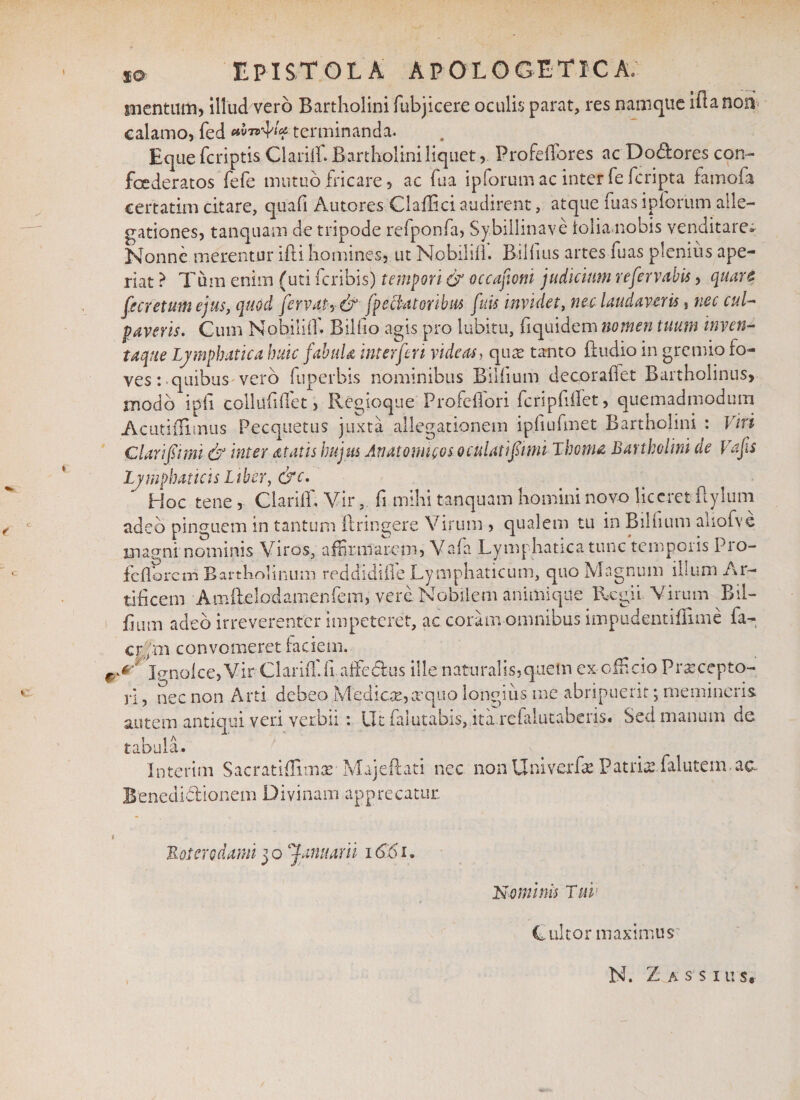 %o EPISTOLA APOLOGETICA; mentum* illud vero Bartholini fubjicere oculis parat, res namque iftanorv calamo, fed terminanda. Eque fcriptis Clariff. Bartholini liquet, Profeffores ac Do&amp;ores con- foederatos fefe mutuo fricare, ac fua ipforum ac inter fe fcripta famofa, certatim citare, quali Autores Claffici audirent, atque fuas ipforum alle¬ gationes, tanquam de tripode refponfa, Sybillinave loliamobis venditare» Nonne merentur ifti homines, ut Nobiliil. Bilfius artes fuas plenius ape¬ riat ? Tum enim (uti fcribis) tempori &amp; occafoni judicium refervabis, quare fe cretum ejus, quod fervat-, &amp; fpe flatoribus fuis invidet, nec laudaveris} nec cul¬ paveris. Cum Nohiliff Bilfio agis pro lubitu, fi quidem nomen tuum inven¬ taque Lymphatica huic fabuU inter feri videas, quee tanto ffudio in gremio fo¬ ves : quibus vero fuperbis nominibus Bilfium decor affet Bartholinus, modo ipli collufiffet, Regioque Profeffori fcripfiffet, quemadmodum Acutiflimus Pecquetus juxta allegationem ipfiufmet Bartholini : Viri Clarifimi &amp; inter atatis hujus Anatomicos oculati funi Thema Bartholini de Vafs Lymphaticis Liber, &amp;c. ^ Hoc tene, Clariff, Vir, fi mihi tanquam homini novo liceret ilylum adeo pinguem in tantum ftringere Virum , qualem tu in Bdfium aiiofve magni nominis Viros, affirmarem, Vafa Lymphatica tunc temporis Pro- fefforem Bartholinum reddidiffe Lymphaticum, quo Magnum illum Ar¬ tificem Amfbelodamenfem, vere. Nobilem animique Regii Virum Bil- iium adeo irreverenter impeteret, ac coram omnibus impudentiffime fa- cr.fm convomeret faciem. Ignolce,Vir Clariff fi.affe&amp;us ille naturalis, quem ex -officio Prasccpto- ri, nec non Arti debeo Mediae, arquo longius me abripuerit; memineris autem antiqui veri verbii: Ut falutabis, ita refalutaberis. Sed manum de tabula. Interim Sacratiffimae■ Majeftati nec non Univerfae Patris falutem. ac Benedidionem Divinam apprecatur. « Boterodami 30 Januarii 1661, Mominis Tui: Cultor maximus N. Z a s s i u s*