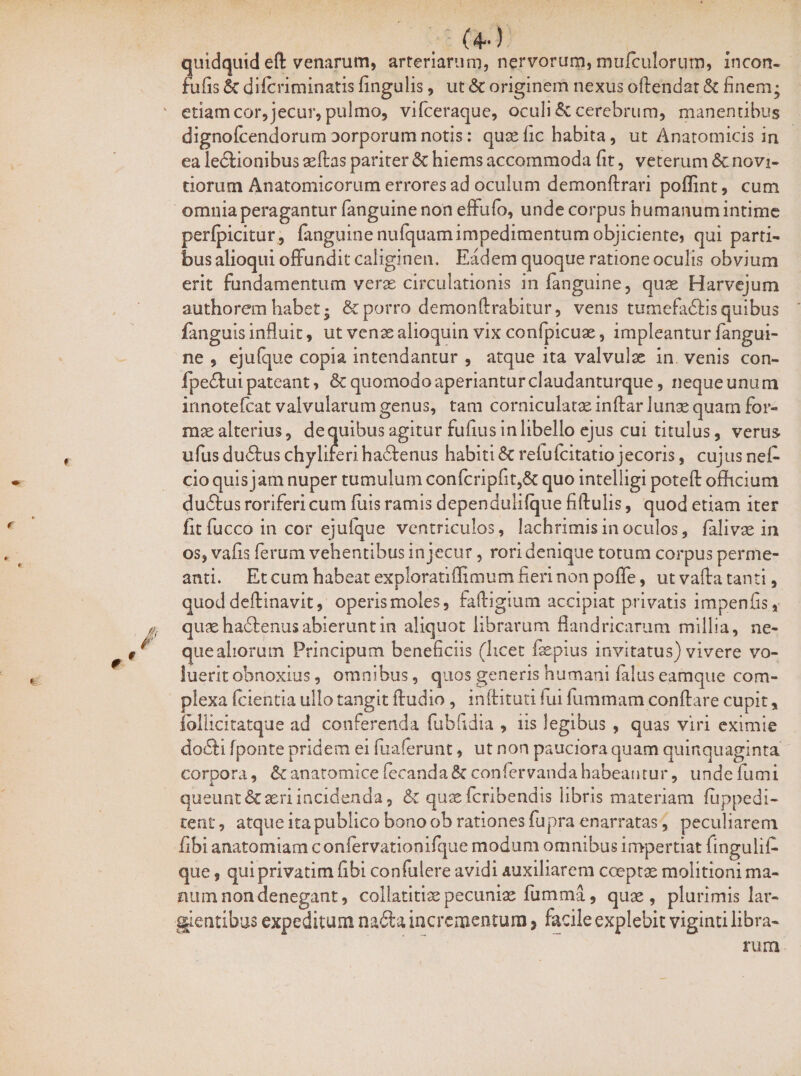 (4-) quidquid eft venarum, arteriarum, nervorum, mu/culorum, incon- fufis 6e diicriminatis fingulis, ut St originem nexus oftendat & finem; etiam cor, jecur, pulmo, vifceraque, oculi & cerebrum, manentibus dignofcendorum oorporum notis: quae fic habita, ut Anatomicis in ea legionibus aeftas pariter St hiems accommoda fit, veterum St novi¬ ciorum Anatomicorum errores ad oculum demonftrari poflint, cum omniaperagantur fanguine non effufo, unde corpus humanumintime perfpicitur, fanguine nufquamimpedimentum objiciente, qui parti¬ bus alioqui offundit caliginen. Eadem quoque ratione oculis obvium erit fundamentum verse circulationis in fanguine, quas Harvejum authorem habet; St porro de monfl: rabitur, venis tumefadlis quibus fanguis influit, ut venae alioquin vix confpicuae, impleantur fangui¬ ne , ejufque copia intendantur , atque ita valvulae in venis con- fpe<Aui pateant, & quomodo aperiantur claudanturque, neque unum irmotefcat valvularum genus, tam corniculatae inftar lunae quam for¬ mae alterius, de quibus agitur fufius in libello ejus cui titulus, verus ufus du<Aus chylirerihadtenus habiti St relufcitatio jecoris, cujus nef- cioquis jam nuper tumulum confcripfit,& quo inteliigi poteft officium du&us roriferi cum filis ramis dependulifque fiftulis, quod etiam iter fit fucco in cor ejufque ventriculos, lachrimis in oculos, falivas in os, vafis ferum vehentibus in jecur, rori denique totum corpus perme¬ anti. Et cum habeat exploratiffimum fieri non pofle, ut vafta tanti, quod deftinavit, operis moles, fafligium accipiat privatis impenfis, quae hadienus abierunt in aliquot librarum flandricarum millia, ne- queahorum Principum beneficiis (licet fiepius invitatus) vivere vo¬ luerit obnoxius, omnibus, quos generis humani fidus eamque com¬ plexa (cientia ullo tangit Audio, inftituti lui fummam conflare cupit, fbllicitatque ad conferenda fubfidia , iis legibus , quas viri eximie do£li fponte pridem ei fuaferunt, ut non pauciora quam quinquaginta corpora, St anatomice fecanda S? confervanda habeantur, unde fumi queunt & aeri incidenda, St quae feribendis libris materiam fuppedi- tent, atque ita publico bono ob rationes fiupra enarratas, peculiarem fibi anatomiam confervationifque modum omnibus impertiat fingulii- que, qui privatim fibi confidere avidi auxiliarem coeptae molitioni ma¬ num non denegant, collatitiae pecuniae fiumma, quae, plurimis lar¬ gientibus expeditum nafta incrementum > facile explebit viginti libra¬ rum