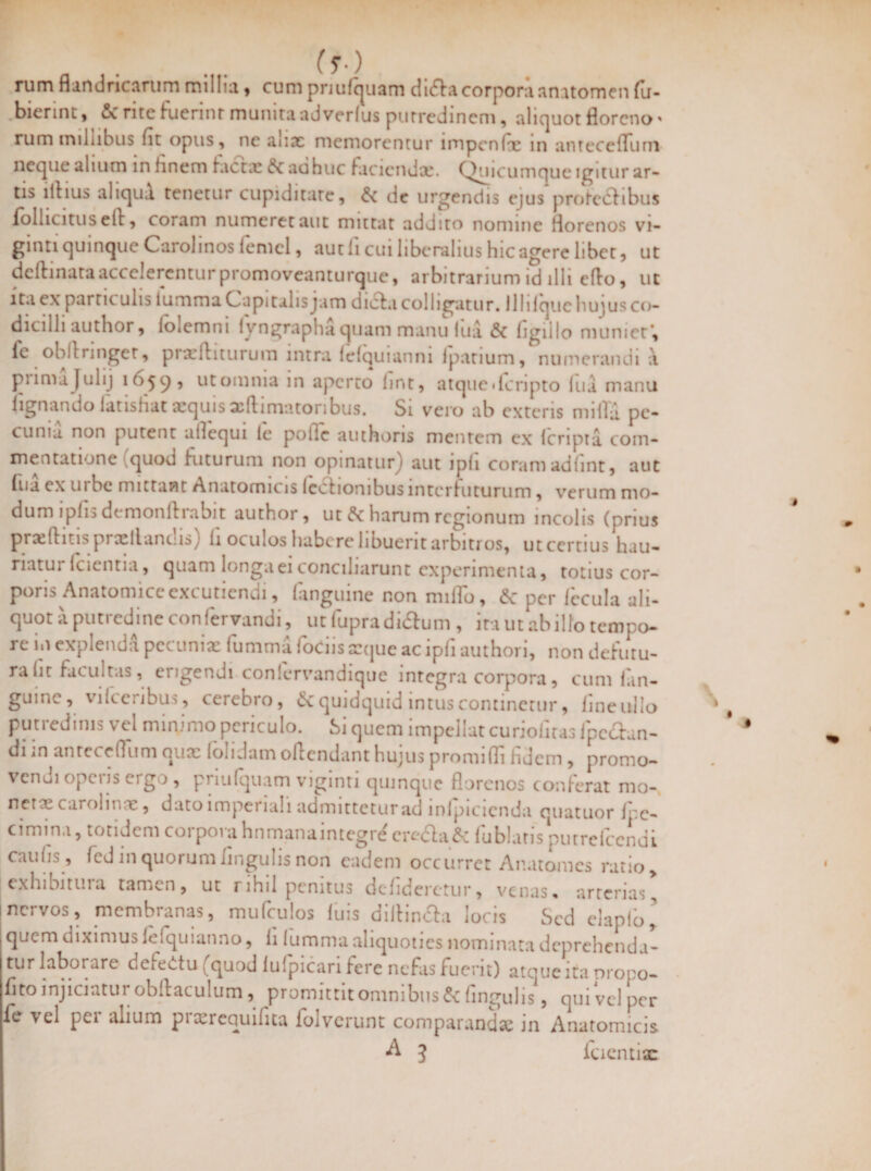 rum flandricarum millia , cum priulquam di<5lacorporaanatomen fu- biennt , &c rite fuerint munita ad verius putredinem, alicjuot florcno * rum millibus fit opus, ne aux memorentur iropcnix m antecefluni neque alium in finem fiictx £c ac huc faciendx. Quicumque igitur ar¬ tis illius aliqua tenetur cupiditate, & de urgendis ejus proteclibus follicitus ell, coram numeret aut mittat addito nomine fiorenos vi- gmti quinque Carohnos lemcl, autli cui liberalius hicagere libet, ut delimata accelerentur promoveanturque, arbitrarium id illi eflo, ut ita ex partit ulis lurnma Capi talis jam dicla colligatur. 11 lilquc hujus co¬ dicilli author, lolemni lyngrapha quam manu lua & ligillo muniet’, le obllringet, prxftiturum intra lefquianni fpatium, numerandi a pnmajulij 11>59 , nt omnia in aperto Imt, atquederipto fiia manu lignando latisfiat aequis xftimatoribus. Si vero ab exteris mifla pe¬ cunia. non putent allequi le poile authons mentem ex (cripta com¬ mentatione (quod futurum non opinatur) aut ipli coram adfint, aut fiia ex m be mittant Anatomicis lectionibusinterfuturum, verum mo¬ dum lplis dt monlliaoit author, ut harum regionum incolis (prius prxdius proeliamus) li oculos habere libuerit arbitros, ut certius hau¬ riatur (cientia, quam longa ei conciliarunt experimenta, totius cor¬ poris Anatomice excutiendi, (anguine non miflo, & per iecula ali¬ quot a putredine confervandi, utfupradi&um , ita ut ab illo tempo¬ re m explenda pecunix lurnma fodis xque ac ipli authori, non debitu¬ ra fit facultas, erigendi conlervandique integra corpora, cum (an¬ guine, vi fce ribus, cerebro, & quidquid intus continetur, (ineullo putredinis vel minimo periculo. Si quem impellat curiofiras ipc&an- di m antccelTiim qux londam oflendant hujus promiffi fidem , promo¬ vendi operis ergo , priulquam viginti quinque fiorenos conferat mo- nerx carolmre, dato imperiali admittetur ad mlpicienda quatuor fpc- cimina, totidem corpora hnmanaintegr^ crefla& fublarispurrelccndi caulis, led in quorum lingulis non eadem occurret Ar.atomes ratio, exhibitura tamen, ut rihil penitus dcfiderctur, venas, arterias, i nervos, membranas, mutulos luis dillin&a locis Sed elaplo’ quem diximus ieiquianno, fi lurnma aliquoties nominata deprehenda- turlabot are defedtu (quod lulpicari fere nefas fuerit) atque ita nropo- fito injiciatur obllaculum, promittit omnibus & fingulis, qui vel per fe vel pei alium pi xrequifita foivcrunt comparandx in Anatomicis