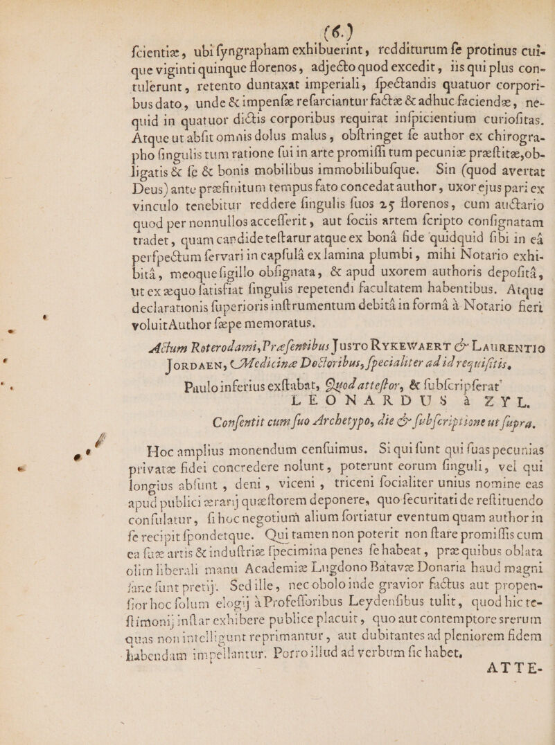 fcientiae, ubi(yngrapham exhibuerint, redditurumfe protinus cui¬ que viginti quinque florenos, adjedlo quod excedit, iis qui plus con¬ tulerunt, retento duntaxat imperiali, Ipedlandis quatuor corpori¬ bus dato, unde&impenferefarcianturfa<5be&adhucfaciendae, ne- quid in quatuor didis corporibus requirat infpicientium curiofitas. Atque ut abfit omnis dolus malus, obftringet fe author ex chirogra¬ pho lingulis tum ratione fui in arte promiffi tum pecuniae praeliitae,ob¬ ligatis & fe & bonis mobilibus immobilibufque. Sin (quod avertat Deus) ante praefinitum tempus fato concedat author, uxor ejus pari ex vinculo tenebitur reddere fingulis fuos 25 florenos, cum audlario quod per nonnullos accefferit, aut fociis artem feripto confignatam tradet, quam candide teftarur atque ex bona fide quidquid fibi in ea perfpedhim fervari in capfu.la ex lamina plumbi, mihi Notario exhi¬ bita, meoquefigillo obfignata, & apud uxorem authoris depolita. Ut ex sequo fatisfiat fingulis repetendi facultatem habentibus. Atque declarationis fuperiorisinftrumentum debita in forma a Notario fieri voluit Author Isepe memoratus. Aftum R&terodami^Vrrefer&ibusjusto Rykev/aert & Laurentio J ordaen, (jMedicinre DeBoribus^ fpecia liter ad id requifitis* Paulo inferius exftabat, Quodatteftor, & fubfcripferaf LEONARDUS a X Y L. Confentit cum fuo Archetypo, die & fu bferi pilent ut fufra. Hoc amplius monendum cenfuimus. Si qui funt qui luas pecunias privatae fidei concredere nolunt, poterunt eorum finguli, vel qui longius abfunt , deni , viceni , triceni focialiter unius nomine eas apud publici aerarij quaeftorem deponere, quo fecuritatide reftituendo confulatur, fi hoc negotium alium lortiatur eventum quam author in fe recipit fpondetque. Qui tamen non poterit non liare promillis cum ea fuse artis & induftriae fpecimina penes fe habeat, prae quibus oblata olim liberali manu Academiae Lugdono Batavae Donaria haud magni iane funt pretij'. Sed ille, nec obolo inde gravior fadlus aut propen- fiorhoc folum elogij aProfefforibus Leydenfibus tulit, quod hic tc- flimonij indar exhibere publice placuit, quo aut contemptore srerutn quas non intelligunt reprimantur, aut dubitantes ad pleniorem fidem habendam impellantur. Porro illud ad verbum fic habet. AT TE-