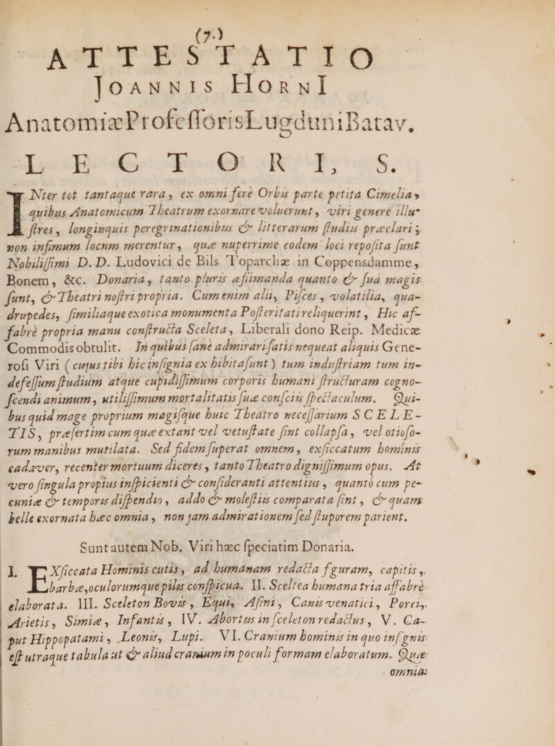 A T T E ST ATIO JOANNIS HORNI AnatomixProfcnonsLugckmiBat.lv. LECTORI, S. INter tot tantaque rara, ex omni fere Orbis farte petita Cime ha * quibus Anatomicum Theatrum exornare 'voluerunt, viri genere il!u~ fires, longinquis peregrinationibus & litterarum [ludiis praeclari j »0w infimum loctim merentur, nuperrime eodem loci repo fit a funt Nobili [fimi D.D. Ludovici dc Bils Toparchae in Coppensiiamme, Bonem, &C. Donaria, tanto p/uris ajhmanda quanto & fua magis funt, &Theatri nofiri prop) ia. Cum enim alti, Pifces , volatilia, qua- drupedes, fimiliaqut exotica monumenta Tofier it at i reliquerint, Hic af¬ fabri propria manu confirutia Sceleta, Liberali dono Reip. Medicae Commodis obtulit. In quibus fane admirari fatis nequeat aliquis Gene- rofi Viri [cujus tibi hic infignia ex hibitafunt) tum indifinam tum in¬ de feffum fiudtum atque cupidijfimum corporis humani fi ruti uram cogno- fcendi animum, utiltjfimum mortalitatis fuce confici tsJpeclaculum. Qui¬ bus quid mage proprium magifique huic Theatro necefiarium S C E L E- TlS, prafertimeumquaextant vel vetufiate fint collapfa, vel ottofo¬ rum manibus mutilata. Sed fidem fuperat omnem, ex ficcatum hominis cadaver, recenter mortuum diceres, tanto Theatro dignijjimum opus. At vero fingula propius infipicienti & con fiderant t attentius, quanto cum pe¬ cunia & temporis difpendio, addo & molefiiis comparata fint, &quam belle exornata heee omnia, non jam admirationem fiedfiuporem parient. Sunt autem Nob. Viri haec fpeciatim Donaria. J# J-J Xficcata Hominis cutis, ad humanam redatta figuram, capitis JOjbarb ce,oculorumque pilis confificua. II. Sceltea humana tria affabre elaborata. III. Sceleton Bovis , Equi, A fini, Canis venatici, Porcir Arietis, Simia, Infantis , IV. Abortus in fceltton redaclus , V. Ca¬ put Hippop at ami, .Leonis, Lupi. VI. Cranium hominis in quo infigms e fi utraque tabula ut & aliud oratuum in poculi formam elaboratum. Qjut • omnia:
