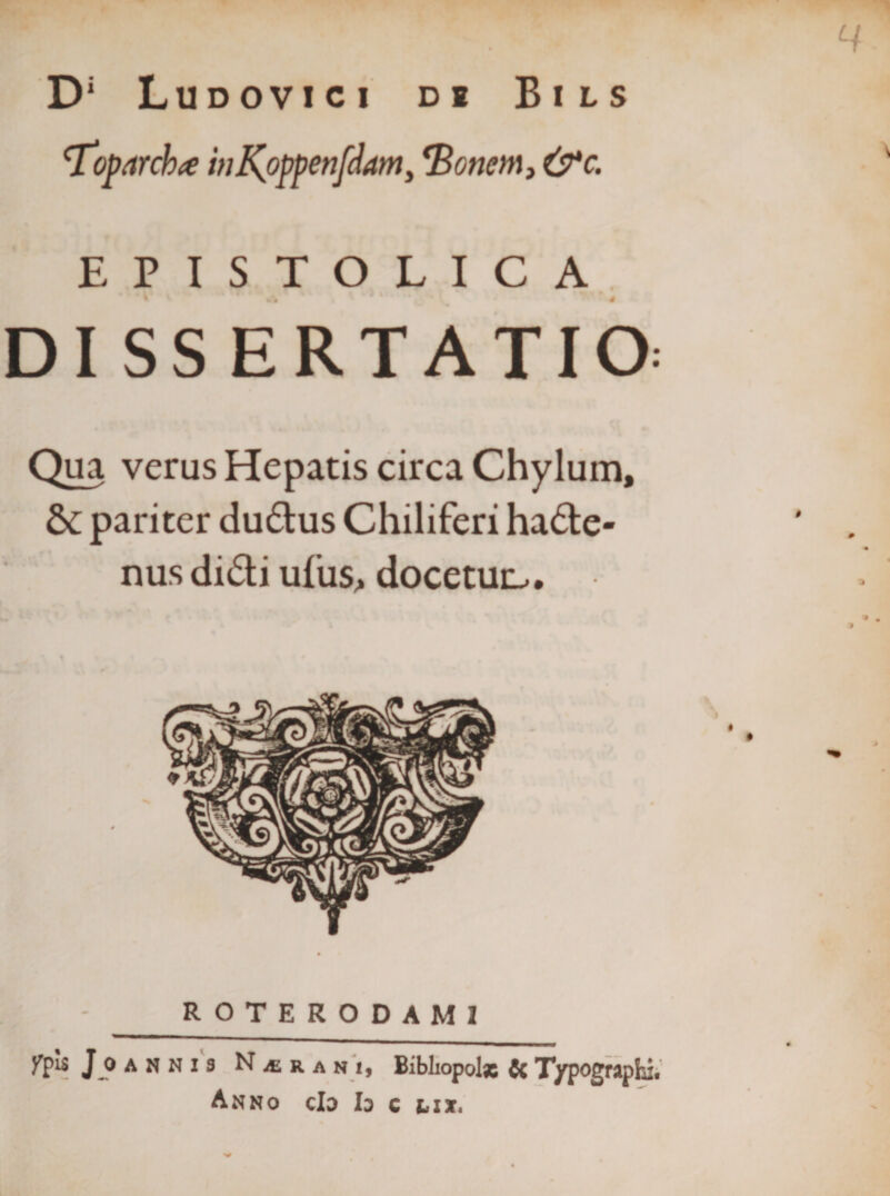 D‘ Ludovici di Bils ^oparchte hj^oppenfdanty ^Bonem, &amp;*c. EPISTOLICA^ DI SS ERTATIO: Qua verus Hepatis circa Chylum, &amp; pariter dudus Chiliferi ha6te- nus didi ufus&gt; docetur^. ROTERODAMI Jj)ANNi3 NiERANi, Bibliopolx CcT/pographit Anno cIo h c lix»