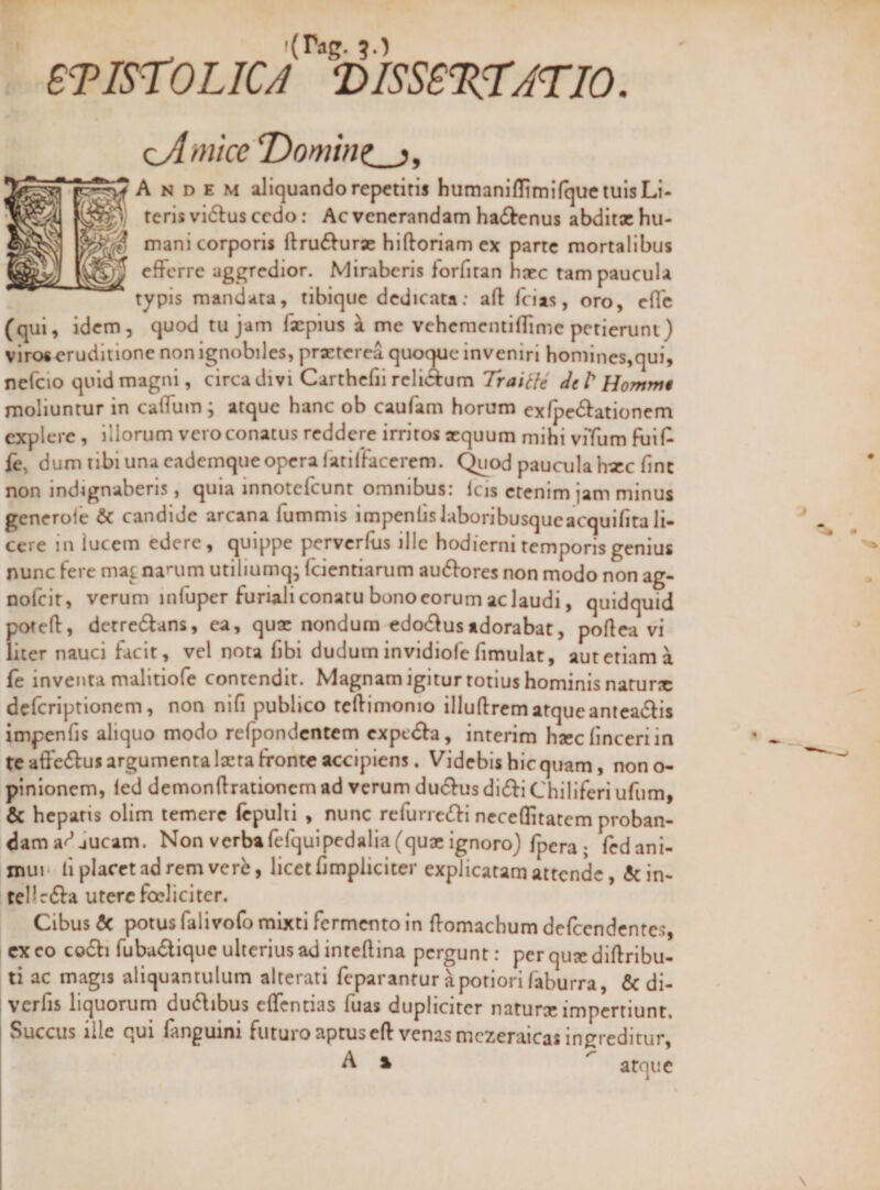 iVig. 5.) eTIST^OLICA 'DISSS%rj'TJO. &lt;:^mlce *Domtnz_jy A N D E M aliquando repetitis humaniflimifquetuisLi- teris vidlus cedo; Ac venerandam ha6benus abditx hu- mani corporis ftru£Vurx hiftoriam ex parte mortalibus efferre aggredior. Miraberis lorfiran hxc tam paucula typis mandata, tibique dedicata: aft feias, oro, efle (qui, idem, quod tu jam fxpius ^ me vehcmcntiffimc petierunt) viros^ruditione non ignobiles, prxtcrca quoque inveniri honiines,qui, nefeio quid magni, circadivi Carthcfii rcliAum deP Hommi moliuntur in caffum ; atque hanc ob caufam horum exfpe61:ationem explere , illorum vero conatus reddere irritos xquum mihi viTum fuif^ fe, dum tibi una eademque opera latillacerem. (^od paucula hxc finc non indignaberis, quia innotefeunt omnibus: Icis etenim jam minus generole &amp; candide arcana fummis impenlislaboribusqueacquifitali¬ cere in lucem edere, quippe perverfus ille hodierni temporis genius nunc fere mat na’*um utiliumq; fcientiarum au61:ores non modo non ag- nofeit, verum infuper furiali conatu bono eorum ac laudi, quidquid potefl, detredlans, ea, qux nondum edo6^usadorabat, poflea vi liter nauci facit, vel nota fibi dudum invidiofe fimulat, aut etiam a fe inventa malitiofe contendit. Magnam igitur totius hominis natursc deferiptionem, non nifi publico tcftimonio illuflrcmatqueanteadlis impenfis aliquo modo refpondcntem cxpedfa, interim hxcfinceri in te aflFe6fus argumenta laeta fronte accipiens. Videbis hic quam, nono- pinionem, led demondrationem ad verum dudfus di(ff i Chiliferi ufum, &amp; hepatis olim temere Icpulti , nunc rerunc(fl:i ncceflitatem proban- dama^Jucam. Non verbafefquipedalia(quxignoro)/pera; fedani- xnui' ll placet ad rem ver^, licet limpiiciter explicatam attende, &amp;in- tellrfta utere foeliciter. Cibus 5c potus falivofo mixti fermento in domachum defccndcntcs, cx eo co6fi fuba^lique ulterius ad intedina pergunt: per qux didribu- ti ac magis aliquantulum alterati feparantur apotiori faburra, &amp; di- verfis liquorum dudibus edentias fuas dupliciter naturx impertiunt. Succus ille qui fanguini futuro aptus ed venas mczeraicas ingreditur, A ^ atque