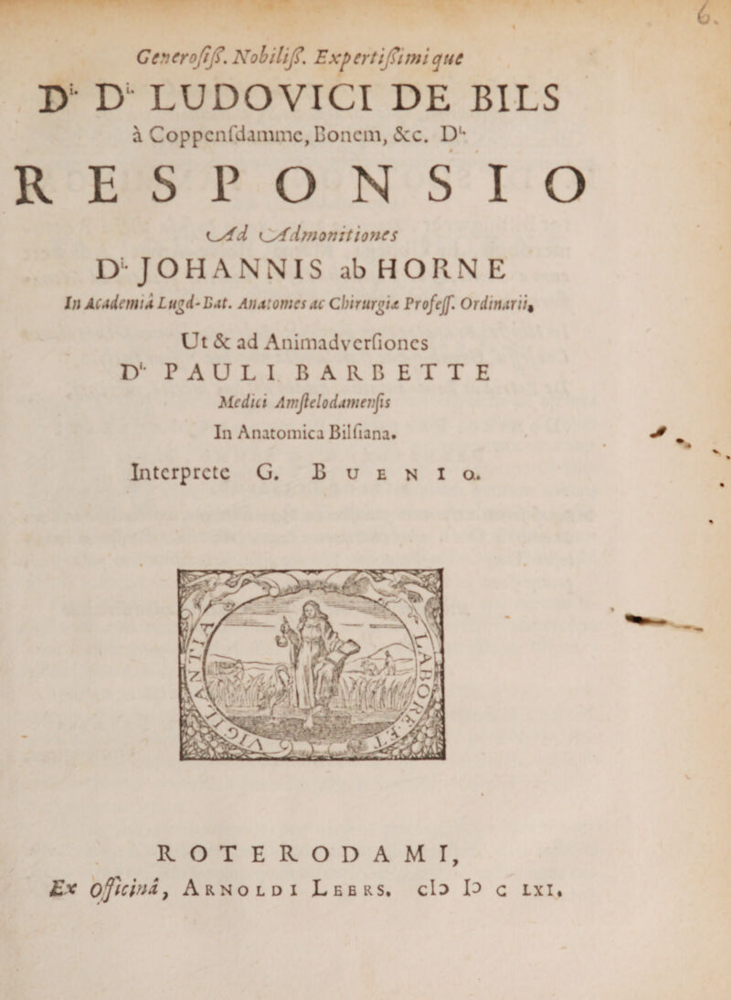 Gencrofij?. NobiliJ,f. Expertijsimi que D D“ LUDOVICI DE BILS a Coppcnfdammc, Boncm, &lt;5cc. Du RESPONSIO ^Ad ^Admonitiones D-JOHANNIS ab HORNE In Academi a Lugd-Eat. Anatomcsac Chirurgia Profejf. Ordinarii« Ut &amp; ad Animadvcrfioncs D‘* PAULI. BARBETTE Medici Amjlelodamenfis In Anatomica Billlana. Interprete G. B u e n i q. ROTERODAMI, Ex officina, Arnoldi Lee rs, cis I^&gt; c lxi*