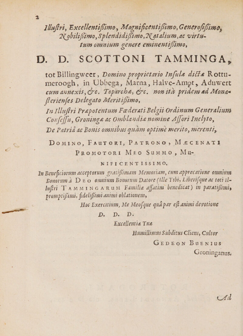 % llhiftri, 'Excellentifimo&gt; Magnificent ifimo, GencrofiJsimo% FNMbilifidimo,Splendidijlimo^lSIjt alium ,ac virtu¬ tum omnium genere eminent ijTimo, D. D, SCOTTONI TAMMINGA, tot Billingwcer, Domino proprietario InfuU di£l&amp; Rottu» rncroogh, in Ubbega? Marna, Halve-Ampt^ Aduwert cum annexis, &amp;c. Toparcha, non itu pridem ad Mona* jlcrienjes Delegato Meritifimo, In lllujlri Prdpotentum Foederati Belgii Ordinum Generalium Confejfu, Groninga ac Omblandia nomine jffori Inclyto? De Patria ac Bonis omnibus quum opime merito, merentiy Domino, Fautori, Patrono? Mscenati Pro motori Meo Summo , M u- NIFI CENTISSIMO, In Beneficiorum acceptorum gratifimam Memoriam, cum apprecathne omnium Bonorum ii Deo omnium Bonorum Datore (Ille Ttbi&gt; Liberifque ac toti ii- lufiri Tammingarum Familia affatim benedicat) in paratlfimh promptlfimu fidellpmi animi oblationem? Jioc Exercitium, Me Meo [que qua par eff animi devotione X&gt;, D. D. Excellentia Tua Humillimus Subditus Cliens, Cultor Gedeon BllENIUS Groninganus.- Cyfd