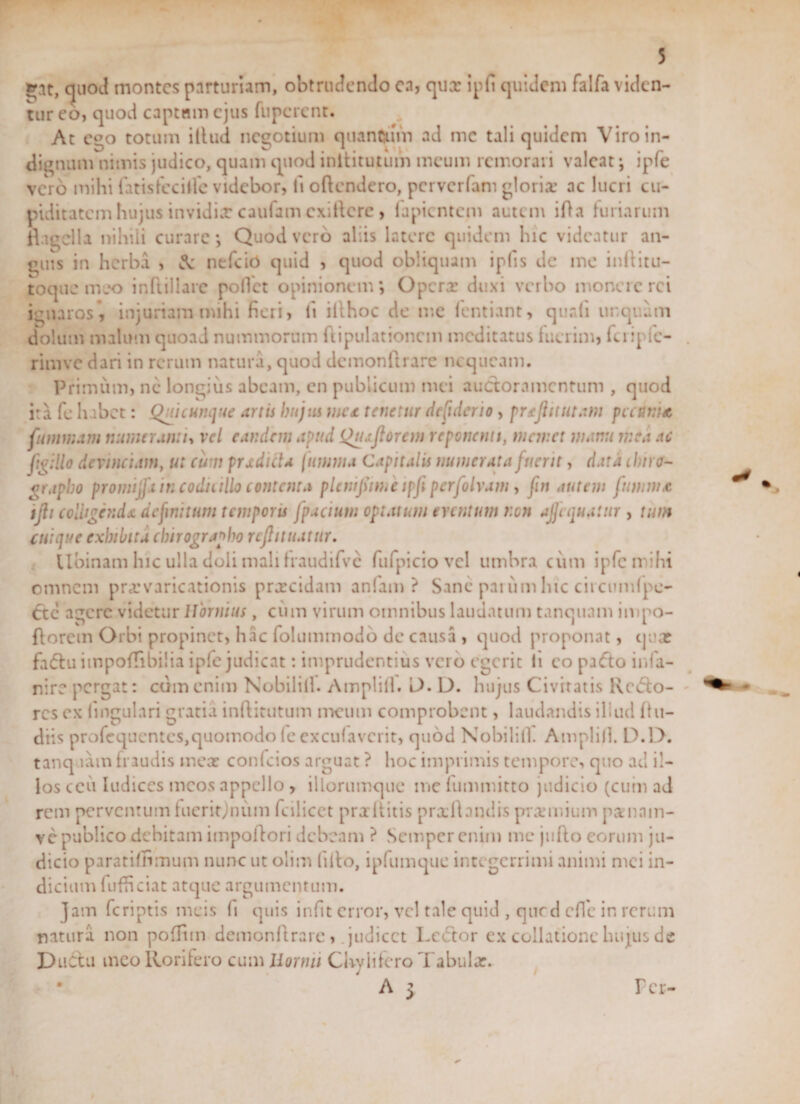 quod montes parturiam, obtrudendo en, qux ipfi quidem falfa viden¬ tur eo, quod captam ejus fuperent. At c°o totum illud negotium quantum ad me tali quidem Viro in¬ dignum nimis judico, quam quod inilitutum meum remorari valeat; ipfe vero mihi fatisfeciife videbor, fi oftendero, pcrvcrlam glorix ac lucri cu¬ piditatem hujus invidix caufam cxillcre , lapientem autem ifia furiarum flagella nihili curare; Quod vero aliis latere quidem hic videatur an¬ guis in herba , &amp; nefeio quid , quod obliquam iplis de ine inflitu- toque meo inftillare pollet opinionem; Operx duxi verbo monere rei ignaros*, injuriam mihi fieri, li illhoc de me fentiant, quali unquam dolum malum quoad nummorum ftipulationcm meditatus fuerim, fcripfc- riinve dari in rerum natura, quod demonftrare nequeam. Primum, ne longius abeam, en publicum mei auctoramentum , quod ita fc habet: Quicunque artis hujus met tenetur defiderio, pnjiitutam pectini* fumnam numeranti, vel eandem apud Quojiorem reponenti, manet manu mea ac ftgillo devinciam, ut cum prxdida [amnia Capitalis munerata fuerit, data chiro¬ grapho promijft in coduillo contenta plcmfsime ipfi perfolvam, fn autem ftwim* ifli colligenda definitum temporis fpacium optatum eventum non ajfequatur , tum cuique exhibita chirographo rcflituatur. tibinam hic ulla doli mali Iraudifvc fufpiciovcl umbra cum ipfe mihi omnem prxvaricationis prxeidam anfam ? Sane parum hic circumfpe- 6te agere videtur Hornius, cimi virum omnibus laudatum tanquam impo- florem Orbi propinet, hac folummodo de causa , quod proponat, qua? fa&lt;5lu itnpofflbilia ipfe judicat: imprudentius vero egerit li eo paflo infa- nire pergat: cum enim Nobilill. Amplill. L&gt;. D. hujus Civitatis Recto¬ res ex lingulari gratia inftitutum meum comprobent, laudandis iliud flu- diis profequentes,quomodo fe exculavcrit, quod Nobilill. Amplill. L).I&gt;. tanq tam fraudis meat conlcios arguat ? hoc imprimis tempore, quo ac! il¬ los ceu Iudiccs meos appello , illorumque me fummitto judicio (cum ad rem perventum lueritjnum fciiicct prxliitis prxftandis prxmium pxnnin- ve publico debitam impoflori debeam ? Semper enim me juflo eorum ju¬ dicio paratiffimum nunc ut olim filio, ipfumque inte gerrimi animi ntei in¬ dicium fufficiat atque argumentum. Jam feriptis meis fi quis infit error, vel tale quid , que d effe in rerum natura non poffim demonftrare, judicet Lector ex collatione hujus de DuClu meo Rorifero cum liornu Chylifero Tabulx. A &gt; r er-