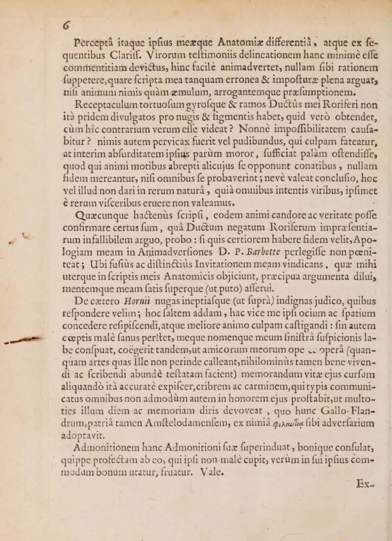 Percepta itaque ipfius meaeque Anatomice differentia, atque ex fe- quentibus Ciariff. Virorum teftimoniis delineationem hanc minime effe commentitiam devidlus, hinc facile animadvertet, nullam fibi rationem fuppetere,quare fcripta mea tanquam erronea &amp; impofturae plena arguat* nili animum nimis quam se mulum, arrogantemque praefumptionem. Receptaculum tortuofum gyrofque &amp; ramos Dudius mei Roriferi non ita pridem divulgatos pro nugis &amp; figmentis habet, quid vero obtendet, cum hic contrarium verum efie videat ? Nonne impoflibilitatem caufa- bitur ? nimis autem pervicax fuerit vel pudibundus, qui culpam fateatur, atinterim abfurditatemipfius parum moror, fufficiat palam oftendifie, quod qui animi motibus abrepti alicujus fe opponunt conatibus, nullam fidem mereantur, nifi omnibus fe probaverint *, neve valeat conclufio, hoc vel illud non dari in rerum natura, quia omnibus intentis viribus, ipfimet e rerum vifceribus eruere non valeamus. Quacunque hadlenus fcripfi , eodem animi candore ac veritate pofle confirmare certus fum, qua Ductum negatum Roriferum impraefentia- rum infallibilem arguo, probo: fi quis certiorem habere fidem velit, Apo- logiam meam in Animadverfiones D. P. Barbette perlegiffe nonpceni- teat; Ubi fufius ac diflin6tius Invitationem meam vindicans, qux mihi uterque in fcriptis meis Anatomicis objiciunt, praecipua argumenta dilui* mentemque meam fatis fuperque (ut puto) aflerui. De cetero Hornii nugas ineptiafque (ut fupra) indignas judico, quibus refpondere velim •, hocfaltem addam, hac vice me ipfi ocium ac fpatium concedere refipifcendi,atque meliore animo culpam caftigandi: fin autem coeptis male fanus perllet, meque nomenque meum finiflra fufpicionis la¬ be confpuat, coegerit tandem,ut amicorum meorum ope ^ opera (quan- quam artes quas Ilie non perinde calleant,nihilominus tamen bene viven¬ di ac fcribendi abunde teflatam facient) memorandum vitae ejus curfum aliquando ita accurate expifcer,cribrem ac carminem,qui typis communi¬ catus omnibus non admodum autem in honorem ejus proflabit,ut multo- ties illum diem ac memoriam diris devoveat , quo hunc Gallo-Flan- drum,patria tamen Amflelodamenfem, ex nimia fibi adverfarium adoptavit. Admonitionem hanc Admonitioni fuae fuperinduat, bonique confidat, quippe profedlam ab eo, qui ipfi non male cupit, verum in fui ipfius com¬ modam bonum utatur, fruatur. Vale. Ex-