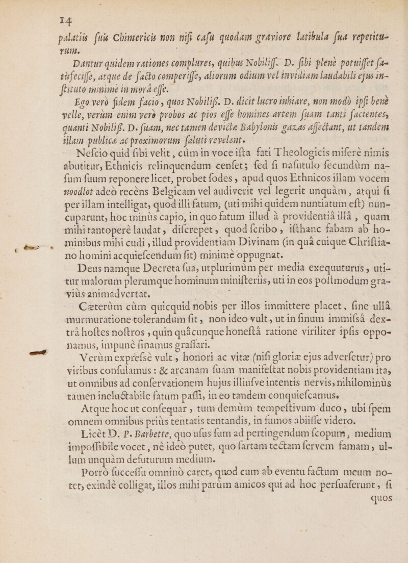 14 palatiis (ais Chimericis non nifi cafu quodam graviore latibula fua repetitu- rum. Dantur quidem rationes complures, quibus Nobilijf* D. (ibi plene potuiffet fa- tufecijfe, atque de facto comperijfe, aliorum odium vel invidiam laudabili ejus in¬ finitio minime in mora effe. Ego vero fidem facio, quos Nobilifi. D. dicit lucro inhiare, non modo ipfi bene velle, verum enim vero probos ac pios effe homines artem fuam tanti Jacientes, quanti Nobilif. D.fuam, nec tamen dcvida Bahjlonis gazja affectant, ut tandem illam publica ac proximorum faluti revelent. Ncfcio quid fibi velit, cum in voce ifta fati Theologicis mi fer e nimis abutitur, Ethnicis relinquendum cenfet; fed fi nafutuio fecundum na- fum fuum reponere licet, probet fodes, apud quos Ethnicos illam vocem noodlotudeb recens Belgicam vel audiverit vel legerit unquam, atqui fi per illam intelligat, quod illi fatum, (uti mihi quidem nuntiatum efl) nun¬ cuparunt, hoc minus capio, in quo fatum illud a providentia illa , quam mihi tantopere laudat, difcrepet, quodfcribo, iPihanc fabam ab ho¬ minibus mihi cudi, illud providentiam Divinam (in qua cuique Chriflia- no homini acquiefceridum fit) minime oppugnat. Deus namque Decreta fua, utplurimum per media exequuturus, uti¬ tur malorum plerumque hominum minifteriis, uti in eos pofimodum gra¬ vius animadvertat. Csterum cum quicquidnobis per illos immittere placet, fine ulla murmuratione tolerandum fit, non ideo vult, ut in finum imrnifsa dex¬ tra hoftes noftros, quin quacunque honefta ratione viriliter ipfis oppo¬ namus, impune finamus grafiari. Verum expfefse vult, honori ac vitas (nifi gloria: ejus adverfetur; pro viribus confutamus: &amp; arcanam fuam manifeltat nobis providentiam ita, ut omnibus ad confervationem hujus illiufve intentis nervis, nihilominus tamen ineludabile fatam paffi, in eo tandem conquiefcamus. Atque hoc ut confequar , tum demum tempeftivnm duco, ubi fpem omnem omnibus prius tentatis tentandis, in fumos abiilfe videro. Licet D. P. Barbette, quo ufus ftim ad pertingendum fcopum, medium impoffibile vocet, ne ideo putet, quo fartam tedam fervem famam, ul¬ lum unquam defuturum medium. Porro fuccefm omnino caret, quod cum ab eventu fidum meum no¬ tet, exinde colligat, illos mihi parum amicos qui ad hoc perfuaferunt, fi quos