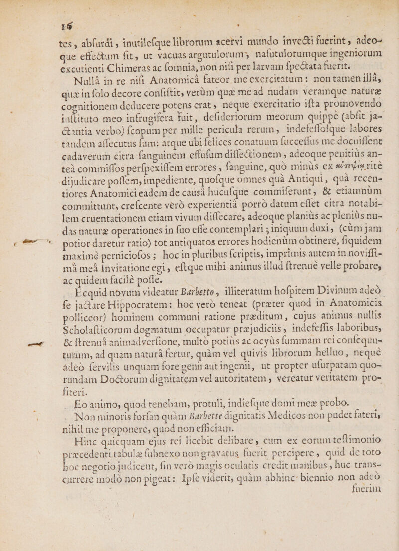 %4 tcs, abfutdi, inutilefque librorum acervi mundo inve&amp;i fuerint, adeo- que eftedutn fit, ut vacuasargutulorunr, nafutulorumque ingeniorum excudenti Chimeras ac fomnia, non nifi per larvam fpedata fuerit. Nulla in re nifi Anatomica fateor me exercitatum : non tamen illa, qux in folo decore confiftit, verum qua? me ad nudam veramque natura cognitionem deducere potens erat, neque exercitatio ifta promovendo inftituto meo infrugifera fuit, defideriorum meorum quippe (abfit ja- dantia verbo) fcopum per mille pericula rerum, indefeffofque labores tandem affecutus fum: atque ubi felices conatuum fuccefius me docuifient cadaverum citra fanguinem effufumdiffedionern, adeoque penitius an¬ tea commiffos perfpexiffem errores, (anguine, quo minus ex rite dijudicare poflem, impediente, quofque omnes qua Antiqui, qua lecen- tiores Anatomici eadem de causa hucuique commiferunt, bc etiamnu 111 committunt, crefcente vero experientia porro datum eiiet citra notabi¬ lem cruentationem etiam vivum difiecare, adeoque planius ac plenius nu¬ das naturas operationes in fuo ede contemplari *, iniquum duxi, (cum jam potior daretur ratio) tot antiquatos errores hodienum obtinere, fiquidem maxime perniciofos ,* hoc in pluribus (criptis, imprimis autem in novifli- ma mea invitatione egi, eftque mihi animus illud ftrenue velle probare, ac quidem facile pode. Ecquid novum videatur Barbetto, illiteratum hofpitem Divinum adeo fe jactare Hippocratem: hoc vero teneat (proter quod in Anatomicis polliceor) hominem communi ratione proditum, cujus animus nullis Scholafticorum dogmatum occupatur projudiciis, indefeffis laboribus, &amp; ftrenua animadverfione, multo potius ac ocyus fuminam rei confequu- turaim, ad quam natura fertur, quam vel quivis librorum helluo, neque adeo fer vilis unquam fore genii aut ingenii, ut propter ufurpatam quo- rundam Doctorum dignitatem vel autoritatem , vereatur veritatem pro¬ fiteri. Eo animo, quod tenebam, protuli, indiefque domi mea: probo. Non minoris forfan quam Barbette dignitatis Medicos non pudet fateri, nihil me proponere, quod non efficiam. Hinc quicquam ejus rei licebit delibare, cum ex eorumtedimonio procedenti tabula fubnexo non gravatus, fuerit percipere, quid de toto hoc nepotio judicent, fin vero maffis oculatis credit manibus , huc trans- currere modo non pigeat: Ipfe viderit, quam abhinc biennio non adeo k GJ k -*• r* • fuerim