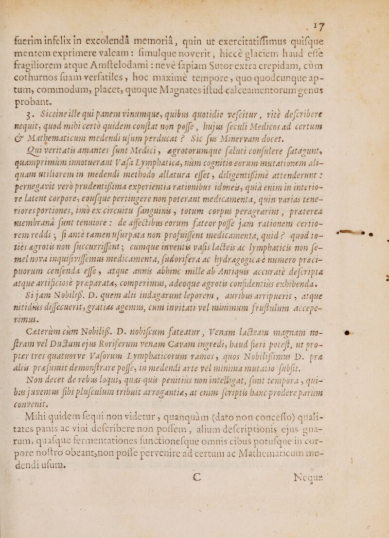 w . l7 fueriminfelix in excolenda memoria, quin ut cxcrcitatifTimus quifque mentem exprimere valeam: limulquc noverit, hicce glaciem haud elfc fragiliorem atque Amftelodami :nevc fapiam Sutor extra crepidam, cum cothurnos fuam verfatiles , hoc maxime tempore, quo quodeunque ap¬ tum, commodum, placet, quoque Magnates iliud calceamentorum genus probant. 3. Siccine ille qui panem vinumque, quibus quotidie vefeitur, rite deferibere nequit, quod mihi certo quidem conflit non pojfe, Imjus feculi Medicos td certum C'X Mathematicum medendi ujum perducat ? Sic fus Minervam docet. Oui veritatis amantes funt Medici, agrotorumque faluti confulere fat agunt, quamprimum innotuerant Vaft Lymphatica, num cognitio eorum mutationem ali¬ quam utiliorem in medendi methodo allatura ejfet, diligent fiime attenderunt: pernegavit veroprudentfitma experientia rationibus idoneis, quia enim in intino- re latent corpore, eoufque pertingere non poterant medicamenta, quin varias tene¬ riores portiones, imo ex circuitu Ianguinis, totum corpus peragrarim, prxterea membrana funt tenuiore : de ajfechbus eorum fateor pojje jam rationem certio¬ rem reddi j Ji ante tamen ufurp.ua non profuijfent medicamenta, quid ? quod to- Ues xgrotis non fuccurnjfent; cumque inventis vafts lacteis ac lymphaticis non fe- mcl nova inquifivijfemus medicamenta, fudorifera ac hydragogtea e numero praci- puortim cenfenia effe, atque annis abhinc mille ab Antiquis accurate deferipta atque artificiose priparata, compertmus, adeoque sgrotis confidentius exhibenda. Si jam Nobili fi. D. quem ait 1 indagarunt leporem , auribus arripuerit, atque nitidius diffecuerit,gratias agemus, cum invitati vel minimum frujtulum accepe¬ ramus. Cxterum cum Nobilfi. D. tiobifcum fateatur, Venam lacteam magnam no- Jlram vel Ductum ejus Roriferum venam Cavam ingredi, haud jieri poieji, ut pro¬ pter tres quatuorve Vaforum Lymphaticorum ramos, quos Nobili fimus D. prx aliu prxfumtt demonjirare pojfe, in medendi arte vel minima mutatio fttbfit. Non decet de rebus loqui, quas quis penitius non int edigat, funt tempora , qui¬ bus juventus fibi plufculum tribuit arrogantia, at enim fcriptU hanc prodere parum convenit. Mihi quidem fequi non videtur, quanquam (dato non conccfto) quali¬ tates panis ac vini deferibere non portem, alium deferiptionis ejus gna¬ rum. quique fermentationes fundtionelque omnis cibus potu (que in cor¬ pore nortro obeant3non polle pervenire ad certum ac Mathematicum me¬ dendi ufutn. C Neque